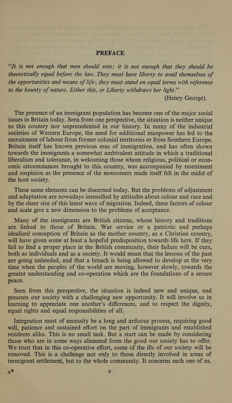 PREFACE “Tt is not enough that men should vote; it is not enough that they should be theoretically equal before the law. They must have liberty to avail themselves of the opportunities and means of life; they must stand on equal terms with reference to the bounty of nature, Either this, or Liberty withdraws her light.” (Henry George). The presence of an immigrant population has become one of the major social issues in Britain today. Seen from one perspective, the situation is neither unique to this country nor unprecedented in our history. In many of the industrial societies of Western Europe, the need for additional manpower has led to the recruitment of labour from former colonial territories or from Southern Europe. Britain itself has known previous eras of immigration, and has often shown towards the immigrants a somewhat ambivalent attitude in which a traditional liberalism and tolerance, in welcoming those whom religious, political or econ- omic circumstances brought to this country, was accompanied by resentment and suspicion as the presence of the newcomers made itself felt in the midst of the host society. These same elements can be discerned today. But the problems of adjustment and adaptation are nowadays intensified by attitudes about colour and race and by the sheer size of this latest wave of migration. Indeed, these factors of colour and scale give a new dimension to the problems of acceptance. Many of the immigrants are British citizens, whose history and traditions are linked to those of Britain. War service or a patriotic and perhaps idealised conception of Britain as the mother country, as a Christian country, will have given some at least a hopeful predisposition towards life here. If they fail to find a proper place in the British community, their failure will be ours, both as individuals and as a society. It would mean that the lessons of the past are going unheeded, and that a breach is being allowed to develop at the very time when the peoples of the world are moving, however slowly, towards the greater understanding and co-operation which are the foundations of a secure peace. Seen from this perspective, the situation is indeed new and unique, and presents our society with a challenging new opportunity. It will involve us in learning to appreciate one another’s differences, and to respect the dignity, equal rights and equal responsibilities of all. Integration must of necessity be a long and arduous process, requiring good will, patience and sustained effort on the part of immigrants and established residents alike. This is no small task. But a start can be made by considering those who are in some ways alienated from the good our society has to offer. We trust that in this co-operative effort, some of the ills of our society will be removed. This is a challenge not only to those directly involved in areas of immigrant settlement, but to the whole community. It concerns each one of us. A* Vv