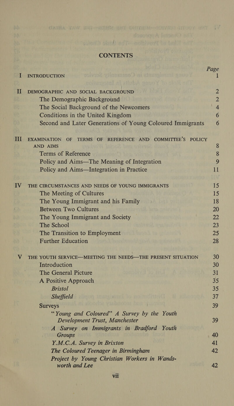 CONTENTS . I INTRODUCTION 1 II DEMOGRAPHIC AND SOCIAL BACKGROUND ie The Demographic Background 2 The Social Background of the Newcomers 4 Conditions in the United Kingdom 6 Second and Later Generations of Young Coloured Immigrants 6 III EXAMINATION OF TERMS OF REFERENCE AND COMMITTEE'S POLICY AND AIMS 8 Terms of Reference 8 Policy and Aims—The Meaning of Integration 9 Policy and Aims—Integration in Practice 11 IV THE CIRCUMSTANCES AND NEEDS OF YOUNG IMMIGRANTS 15 The Meeting of Cultures 15 The Young Immigrant and his Family 18 Between Two Cultures 20 The Young Immigrant and Society a2 The School 23 The Transition to Employment 25 Further Education 28 V THE YOUTH SERVICE—MEETING THE NEEDS—THE PRESENT SITUATION 30 Introduction 30 The General Picture 31 A Positive Approach 35 Bristol 35 Sheffield 37 Surveys 39 “Young and Coloured’? A Survey by the Youth Development Trust, Manchester 39 A Survey on Immigrants in Bradford Youth Groups 40 Y.M.C.A. Survey in Brixton 41 The Coloured Teenager in Birmingham 42 Project by Young Christian Workers in Wands- worth and Lee 42