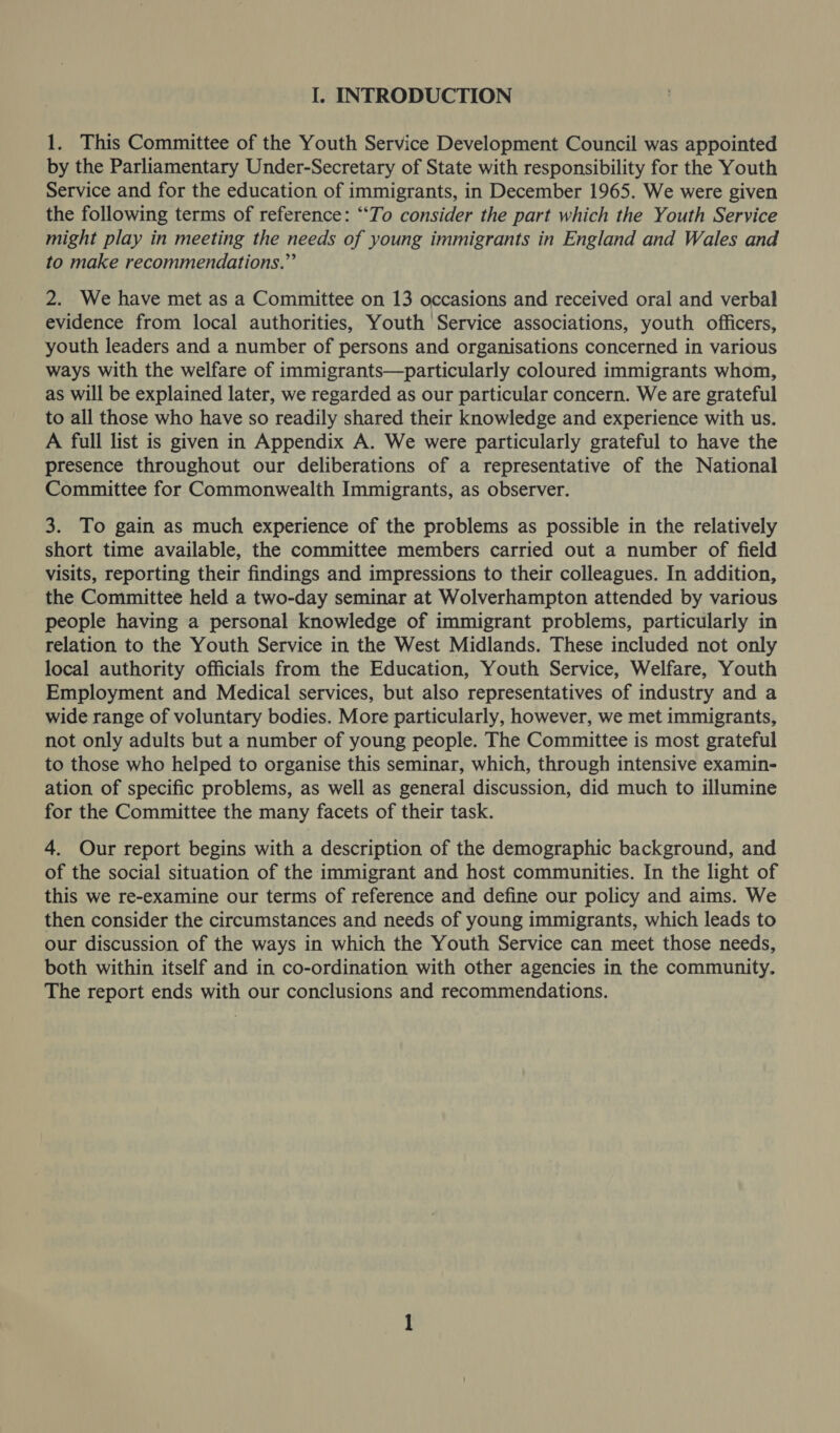 1. This Committee of the Youth Service Development Council was appointed by the Parliamentary Under-Secretary of State with responsibility for the Youth Service and for the education of immigrants, in December 1965. We were given the following terms of reference: “To consider the part which the Youth Service might play in meeting the needs of young immigrants in England and Wales and to make recommendations.” 2. We have met as a Committee on 13 occasions and received oral and verbal evidence from local authorities, Youth Service associations, youth officers, youth leaders and a number of persons and organisations concerned in various ways with the welfare of immigrants—particularly coloured immigrants whom, as will be explained later, we regarded as our particular concern. We are grateful to all those who have so readily shared their knowledge and experience with us. A full list is given in Appendix A. We were particularly grateful to have the presence throughout our deliberations of a representative of the National Committee for Commonwealth Immigrants, as observer. 3. To gain as much experience of the problems as possible in the relatively short time available, the committee members carried out a number of field visits, reporting their findings and impressions to their colleagues. In addition, the Committee held a two-day seminar at Wolverhampton attended by various people having a personal knowledge of immigrant problems, particularly in relation to the Youth Service in the West Midlands. These included not only local authority officials from the Education, Youth Service, Welfare, Youth Employment and Medical services, but also representatives of industry and a wide range of voluntary bodies. More particularly, however, we met immigrants, not only adults but a number of young people. The Committee is most grateful to those who helped to organise this seminar, which, through intensive examin- ation of specific problems, as well as general discussion, did much to illumine for the Committee the many facets of their task. 4. Our report begins with a description of the demographic background, and of the social situation of the immigrant and host communities. In the light of this we re-examine our terms of reference and define our policy and aims. We then consider the circumstances and needs of young immigrants, which leads to our discussion of the ways in which the Youth Service can meet those needs, both within itself and in co-ordination with other agencies in the community. The report ends with our conclusions and recommendations.