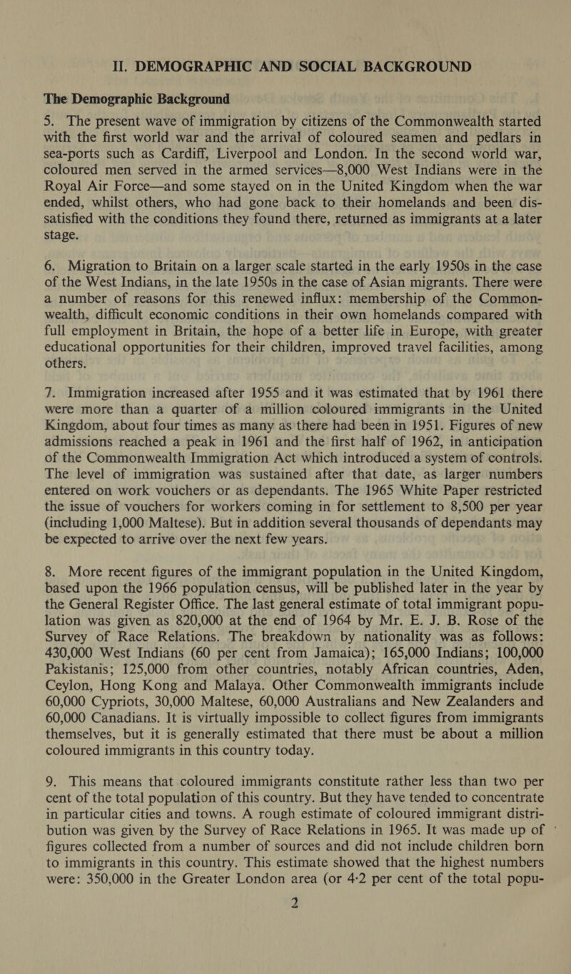 The Demographic Background 5. The present wave of immigration by citizens of the Commonwealth started with the first world war and the arrival of coloured seamen and pedlars in sea-ports such as Cardiff, Liverpool and London. In the second world war, coloured men served in the armed services—8,000 West Indians were in the Royal Air Force—and some stayed on in the United Kingdom when the war ended, whilst others, who had gone back to their homelands and been dis- satisfied with the conditions they found there, returned as immigrants at a later stage. 6. Migration to Britain on a larger scale started in the early 1950s in the case of the West Indians, in the late 1950s in the case of Asian migrants. There were a number of reasons for this renewed influx: membership of the Common- wealth, difficult economic conditions in their own homelands compared with full employment in Britain, the hope of a better life in Europe, with greater educational opportunities for their children, improved travel facilities, among others. 7. Immigration increased after 1955 and it was estimated that by 1961 there were more than a quarter of a million coloured immigrants in the United Kingdom, about four times as many as there had been in 1951. Figures of new admissions reached a peak in 1961 and the first half of 1962, in anticipation of the Commonwealth Immigration Act which introduced a system of controls. The level of immigration was sustained after that date, as larger numbers entered on work vouchers or as dependants. The 1965 White Paper restricted the issue of vouchers for workers coming in for settlement to 8,500 per year (including 1,000 Maltese). But in addition several thousands of dependants may be expected to arrive over the next few years. 8. More recent figures of the immigrant population in the United Kingdom, based upon the 1966 population census, will be published later in the year by the General Register Office. The last general estimate of total immigrant popu- lation was given as 820,000 at the end of 1964 by Mr. E. J. B. Rose of the Survey of Race Relations. The breakdown by nationality was as follows: 430,000 West Indians (60 per cent from Jamaica); 165,000 Indians; 100,000 Pakistanis; 125,000 from other countries, notably African countries, Aden, Ceylon, Hong Kong and Malaya. Other Commonwealth immigrants include 60,000 Cypriots, 30,000 Maltese, 60,000 Australians and New Zealanders and 60,000 Canadians. It is virtually impossible to collect figures from immigrants themselves, but it is generally estimated that there must be about a million coloured immigrants in this country today. 9. This means that coloured immigrants constitute rather less than two per cent of the total population of this country. But they have tended to concentrate in particular cities and towns. A rough estimate of coloured immigrant distri- bution was given by the Survey of Race Relations in 1965. It was made up of ° figures collected from a number of sources and did not include children born to immigrants in this country. This estimate showed that the highest numbers were: 350,000 in the Greater London area (or 4:2 per cent of the total popu- 2