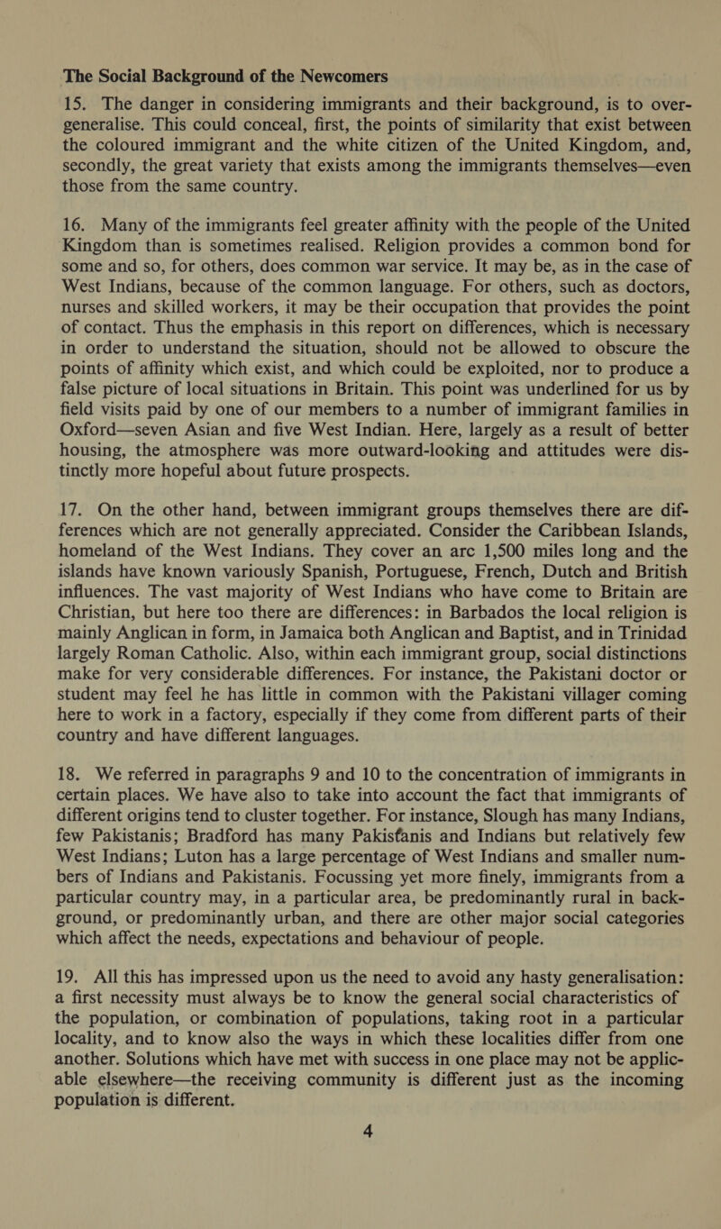 The Social Background of the Newcomers 15. The danger in considering immigrants and their background, is to over- generalise. This could conceal, first, the points of similarity that exist between the coloured immigrant and the white citizen of the United Kingdom, and, secondly, the great variety that exists among the immigrants themselves—even those from the same country. 16. Many of the immigrants feel greater affinity with the people of the United Kingdom than is sometimes realised. Religion provides a common bond for some and so, for others, does common war service. It may be, as in the case of West Indians, because of the common language. For others, such as doctors, nurses and skilled workers, it may be their occupation that provides the point of contact. Thus the emphasis in this report on differences, which is necessary in order to understand the situation, should not be allowed to obscure the points of affinity which exist, and which could be exploited, nor to produce a false picture of local situations in Britain. This point was underlined for us by field visits paid by one of our members to a number of immigrant families in Oxford—seven Asian and five West Indian. Here, largely as a result of better housing, the atmosphere was more outward-looking and attitudes were dis- tinctly more hopeful about future prospects. 17. On the other hand, between immigrant groups themselves there are dif- ferences which are not generally appreciated. Consider the Caribbean Islands, homeland of the West Indians. They cover an arc 1,500 miles long and the islands have known variously Spanish, Portuguese, French, Dutch and British influences. The vast majority of West Indians who have come to Britain are Christian, but here too there are differences: in Barbados the local religion is mainly Anglican in form, in Jamaica both Anglican and Baptist, and in Trinidad largely Roman Catholic. Also, within each immigrant group, social distinctions make for very considerable differences. For instance, the Pakistani doctor or student may feel he has little in common with the Pakistani villager coming here to work in a factory, especially if they come from different parts of their country and have different languages. 18. We referred in paragraphs 9 and 10 to the concentration of immigrants in certain places. We have also to take into account the fact that immigrants of different origins tend to cluster together. For instance, Slough has many Indians, few Pakistanis; Bradford has many Pakisfanis and Indians but relatively few West Indians; Luton has a large percentage of West Indians and smaller num- bers of Indians and Pakistanis. Focussing yet more finely, immigrants from a particular country may, in a particular area, be predominantly rural in back- ground, or predominantly urban, and there are other major social categories which affect the needs, expectations and behaviour of people. 19. All this has impressed upon us the need to avoid any hasty generalisation: a first necessity must always be to know the general social characteristics of the population, or combination of populations, taking root in a particular locality, and to know also the ways in which these localities differ from one another. Solutions which have met with success in one place may not be applic- able elsewhere—the receiving community is different just as the incoming population is different.