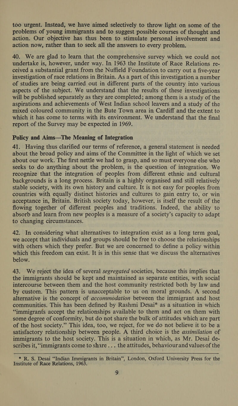 too urgent. Instead, we have aimed selectively to throw light on some of the problems of young immigrants and to suggest possible courses of thought and action. Our objective has thus been to stimulate personal involvement and action now, rather than to seek all the answers to every problem. 40. We are glad to learn that the comprehensive survey which we could not undertake is, however, under way. In 1963 the Institute of Race Relations re- ceived a substantial grant from the Nuffield Foundation to carry out a five-year investigation of race relations in Britain. As a part of this investigation a number of studies are being carried out in different parts of the country into various aspects of the subject. We understand that the results of these investigations will be published separately as they are completed; among them is a study of the aspirations and achievements of West Indian school leavers and a study of the mixed coloured community in the Bute Town area in Cardiff and the extent to which it has come to terms with its environment. We understand that the final report of the Survey may be expected in 1969. Policy and Aims—The Meaning of Integration 41. Having thus clarified our terms of reference, a general statement is needed about the broad policy and aims of the Committee in the light of which we set about our work. The first nettle we had to grasp, and so must everyone else who seeks to do anything about the problem, is the question of integration. We recognize that the integration of peoples from different ethnic and cultural backgrounds is a long process. Britain is a highly organised and still relatively stable society, with its own history and culture. It is not easy for peoples from countries with equally distinct histories and cultures to gain entry to, or win acceptance in, Britain. British society today, however, is itself the result of the flowing together of different peoples and traditions. Indeed, the ability to absorb and learn from new peoples is a measure of a society’s capacity to adapt to changing circumstances. 42. In considering what alternatives to integration exist as a long term goal, we accept that individuals and groups should be free to choose the relationships with others which they prefer. But we are concerned to define a policy within which this freedom can exist. It is in this sense that we discuss the alternatives below. 43. We reject the idea of several segregated societies, because this implies that the immigrants should be kept and maintained as separate entities, with social intercourse between them and the host community restricted both by law and by custom. This pattern is unacceptable to us on moral grounds. A second alternative is the concept of accommodation between the immigrant and host communities. This has been defined by Rashmi Desai* as a situation in which “immigrants accept the relationships available to them and act on them with some degree of conformity, but do not share the bulk of attitudes which are part of the host society.”’ This idea, too, we reject, for we do not believe it to be a satisfactory relationship between people. A third choice is the assimilation of immigrants to the host society. This is a situation in which, as Mr. Desai de- scribes it, “immigrants come to share... the attitudes, behaviourand values of the ve R. S. Desai “Indian Immigrants in Britain”, London, Oxford University Press for the Institute of Race Relations, 1963.