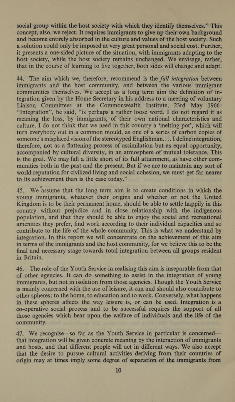 social group within the host society with which they identify themselves.” This concept, also, we reject. It requires immigrants to give up their own background and become entirely absorbed in the culture and values of the host society. Such a solution could only be imposed at very great personal and social cost. Further, it presents a one-sided picture of the situation, with immigrants adapting to the host society, while the host society remains unchanged. We envisage, rather, that in the course of learning to live together, both sides will change and adapt. 44. The aim which we, therefore, recommend is the full integration between immigrants and the host community, and between the various immigrant communities themselves. We accept as a long term aim the definition of in- tegration given by the Home Secretary in his address to a meeting of voluntary Liaison Committees at the Commonwealth Institute, 23rd May 1966: “Integration’”’, he said, “is perhaps a rather loose word. I do not regard it as meaning the loss, by immigrants, of their own national characteristics and culture. I do not think that we need in this country a ‘melting pot’, which will turn everybody out in a common mould, as one of a series of carbon copies of someone’s misplaced vision of the stereotyped Englishman. ... I defineintegration, therefore, not as a flattening process of assimilation but as equal opportunity, accompanied by cultural diversity, in an atmosphere of mutual tolerance. This is the goal. We may fall a little short of its full attainment, as have other com- munities both in the past and the present. But if we are to maintain any sort of world reputation for civilized living and social cohesion, we must get far nearer to its achievement than is the case today.” 45. We assume that the long term aim is to create conditions in which the young immigrants, whatever their origins and whether or not the United Kingdom is to be their permanent home, should be able to settle happily in this country without prejudice and in close relationship with the indigenous population, and that they should be able to enjoy the social and recreational amenities they prefer, find work according to their individual capacities and so contribute to the life of the whole community. This is what we understand by integration. In this report we will concentrate on the achievement of this aim in terms of the immigrants and the host community, for we believe this to be the final and necessary stage towards total integration between all groups resident in Britain. 46. The role of the Youth Service in realising this aim is inseparable from that of other agencies. It can do something to assist in the integration of young immigrants, but not in isolation from those agencies. Though the Youth Service is mainly concerned with the use of leisure, it can and should also contribute to other spheres: to the home, to education and to work. Conversely, what happens in these spheres affects the way leisure is, or can be used. Integration is a co-operative social process and to be successful requires the support of all those agencies which bear upon the welfare of individuals and the life of the community. 47. We recognise—so far as the Youth Service in particular is concerned— that integration will be given concrete meaning by the interaction of immigrants and hosts, and that different people will act in different ways. We also accept that the desire to pursue cultural activities deriving from their countries of origin may at times imply some degree of separation of the immigrants from