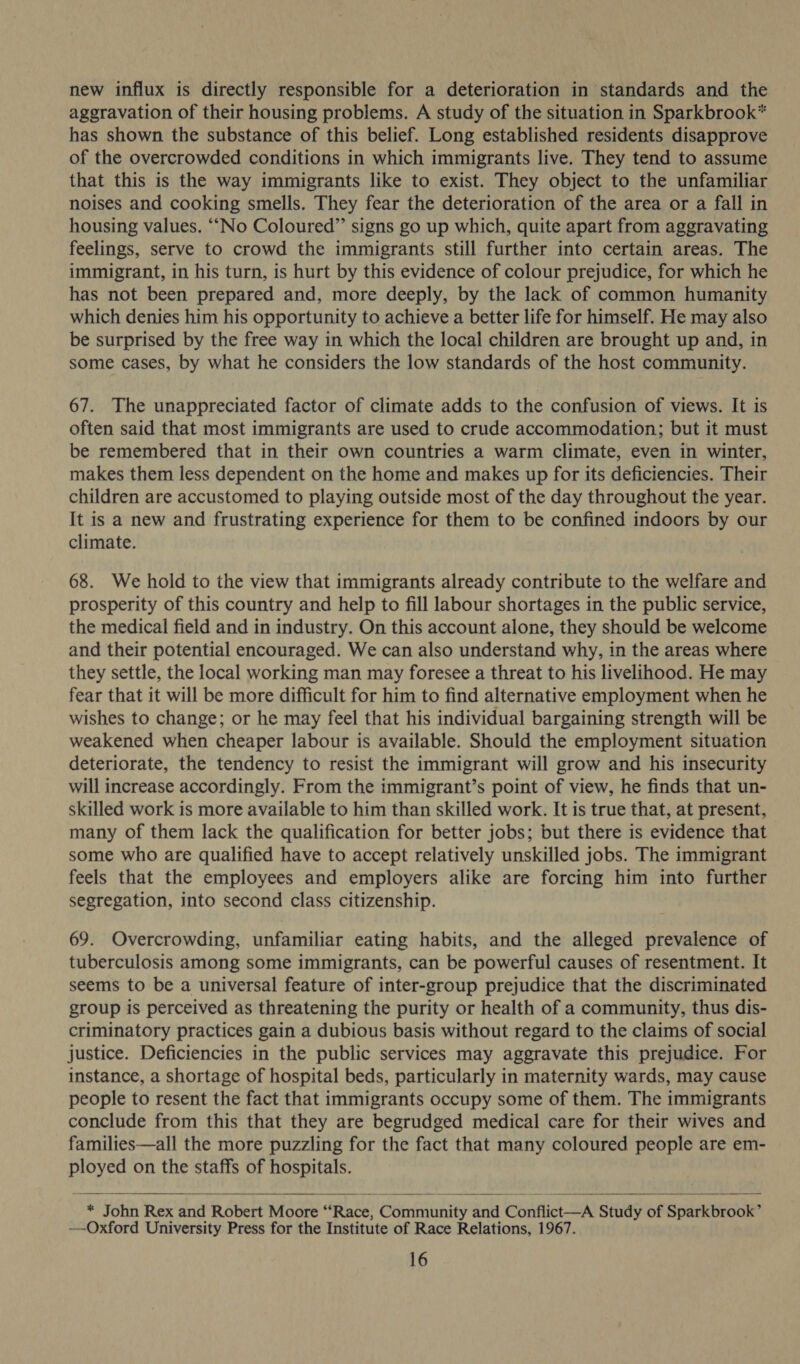 new influx is directly responsible for a deterioration in standards and the aggravation of their housing problems. A study of the situation in Sparkbrook* has shown the substance of this belief. Long established residents disapprove of the overcrowded conditions in which immigrants live. They tend to assume that this is the way immigrants like to exist. They object to the unfamiliar noises and cooking smells. They fear the deterioration of the area or a fall in housing values. “No Coloured” signs go up which, quite apart from aggravating feelings, serve to crowd the immigrants still further into certain areas. The immigrant, in his turn, is hurt by this evidence of colour prejudice, for which he has not been prepared and, more deeply, by the lack of common humanity which denies him his opportunity to achieve a better life for himself. He may also be surprised by the free way in which the local children are brought up and, in some cases, by what he considers the low standards of the host community. 67. The unappreciated factor of climate adds to the confusion of views. It is often said that most immigrants are used to crude accommodation; but it must be remembered that in their own countries a warm climate, even in winter, makes them less dependent on the home and makes up for its deficiencies. Their children are accustomed to playing outside most of the day throughout the year. It is a new and frustrating experience for them to be confined indoors by our climate. 68. We hold to the view that immigrants already contribute to the welfare and prosperity of this country and help to fill labour shortages in the public service, the medical field and in industry. On this account alone, they should be welcome and their potential encouraged. We can also understand why, in the areas where they settle, the local working man may foresee a threat to his livelihood. He may fear that it will be more difficult for him to find alternative employment when he wishes to change; or he may feel that his individual bargaining strength will be weakened when cheaper labour is available. Should the employment situation deteriorate, the tendency to resist the immigrant will grow and his insecurity will increase accordingly. From the immigrant’s point of view, he finds that un- skilled work is more available to him than skilled work. It is true that, at present, many of them lack the qualification for better jobs; but there is evidence that some who are qualified have to accept relatively unskilled jobs. The immigrant feels that the employees and employers alike are forcing him into further segregation, into second class citizenship. 69. Overcrowding, unfamiliar eating habits, and the alleged prevalence of tuberculosis among some immigrants, can be powerful causes of resentment. It seems to be a universal feature of inter-group prejudice that the discriminated group is perceived as threatening the purity or health of a community, thus dis- criminatory practices gain a dubious basis without regard to the claims of social justice. Deficiencies in the public services may aggravate this prejudice. For instance, a shortage of hospital beds, particularly in maternity wards, may cause people to resent the fact that immigrants occupy some of them. The immigrants conclude from this that they are begrudged medical care for their wives and families—all the more puzzling for the fact that many coloured people are em- ployed on the staffs of hospitals.  * John Rex and Robert Moore “Race, Community and Conflict—A Study of Sparkbrook’ —-Oxford University Press for the Institute of Race Relations, 1967.  