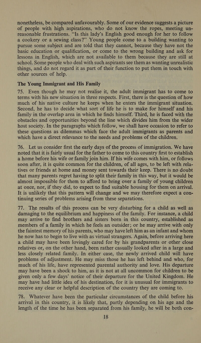 nonetheless, be compared unfavourably. Some of our evidence suggests a picture of people with high aspirations, who do not know the ropes, meeting un- reasonable frustrations. “Is this lady’s English good enough for her to follow a cookery or a sewing class?’ Young people come to a building wanting to pursue some subject and are told that they cannot, because they have not the basic education or qualification, or come to the wrong building and ask for lessons in English, which are not available to them because they are still at school. Some people who deal with such aspirants see them as wanting unrealistic things, and do not regard it as part of their function to put them in touch with other sources of help. The Young Immigrant and His Family 75. Even though he may not realise it, the adult immigrant has to come to terms with his new situation in three respects. First, there is the question of how much of his native culture he keeps when he enters the immigrant situation. Second, he has to decide what sort of life he is to make for himself and his family in the overlap area in which he finds himself. Third, he is faced with the obstacles and opportunities beyond the line which divides him from the wider host society. In the paragraphs which follow, we shall have occasion to refer to these questions as dilemmas which face the adult immigrants as parents and which have a direct relevance to the needs and problems of the children. 76. Let us consider first the early days of the process of immigration. We have noted that it is fairly usual for the father to come to this country first to establish a home before his wife or family join him. If his wife comes with him, or follows soon after, it is quite common for the children, of all ages, to be left with rela- tives or friends at home and money sent towards their keep. There is no doubt that many parents regret having to split their family in this way, but it would be almost impossible for them to afford to bring over a family of young children at once, nor, if they did, to expect to find suitable housing for them on arrival. It is unlikely that this pattern will change and we may therefore expect a con- tinuing series of problems arising from these separations. 77. The results of this process can be very disturbing for a child as well as damaging to the equilibrium and happiness of the family. For instance, a child may arrive to find brothers and sisters born in this country, established as members of a family in which he feels an outsider; or he may arrive with only the faintest memory of his parents, who may have left him as an infant and whom he now has to begin to live with as virtual strangers. Again, before arriving here a child may have been lovingly cared for by his grandparents or other close relatives or, on the other hand, been rather casually looked after in a large and less closely related family. In either case, the newly arrived child will have problems of adjustment. He may miss those he has left behind and who, for much of his life, have represented parental authority and love. His departure may have been a shock to him, as it is not at all uncommon for children to be given only a few days’ notice of their departure for the United Kingdom. He may have had little idea of his destination, for it is unusual for immigrants to receive any clear or helpful description of the country they are coming to. 78. Whatever have been the particular circumstances of the child before his arrival in this country, it is likely that, partly depending on his age and the length of the time he has been separated from his family, he will be both con-