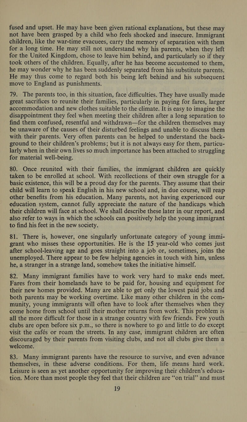 fused and upset. He may have been given rational explanations, but these may not have been grasped by a child who feels shocked and insecure. Immigrant children, like the war-time evacuees, carty the memory of separation with them for a long time. He may still not understand why his parents, when they left for the United Kingdom, chose to leave him behind, and particularly so if they took others of the children. Equally, after he has become accustomed to them, he may wonder why he has been suddenly separated from his substitute parents. He may thus come to regard both his being left behind and his subsequent move to England as punishments. 79. The parents too, in this situation, face difficulties. They have usually made great sacrifices to reunite their families, particularly in paying for fares, larger accommodation and new clothes suitable to the climate. It is easy to imagine the disappointment they feel when meeting their children after a long separation to find them confused, resentful and withdrawn—for the children themselves may be unaware of the causes of their disturbed feelings and unable to discuss them with their parents. Very often parents can be helped to understand the back- ground to their children’s problems; but it is not always easy for them, particu- larly when in their own lives so much importance has been attached to struggling for material well-being. 80. Once reunited with their families, the immigrant children are quickly taken to be enrolled at school. With recollections of their own struggle for a basic existence, this will be a proud day for the parents. They assume that their child will learn to speak English in his new school and, in due course, will reap other benefits from his education. Many parents, not having experienced our education system, cannot fully appreciate the nature of the handicaps which their children will face at school. We shall describe these later in our report, and also refer to ways in which the schools can positively help the young immigrant to find his feet in the new society. 81. There is, however, one singularly unfortunate category of young immi- grant who misses these opportunities. He is the 15 year-old who comes just after school-leaving age and goes straight into a job or, sometimes, joins the unemployed. There appear to be few helping agencies in touch with him, unless he, a stranger in a strange land, somehow takes the initiative himself. 82. Many immigrant families have to work very hard to make ends meet. Fares from their homelands have to be paid for, housing and equipment for their new homes provided. Many are able to get only the lowest paid jobs and both parents may be working overtime. Like many other children in the com- munity, young immigrants will often have to look after themselves when they come home from school until their mother returns from work. This problem is all the more difficult for those in a strange country with few friends. Few youth clubs are open before six p.m., so there is nowhere to go and little to do except visit the cafés or roam the streets. In any case, immigrant children are often discouraged by their parents from visiting clubs, and not all clubs give them a welcome. 83. Many immigrant parents have the resource to survive, and even advance themselves, in these adverse conditions. For them, life means hard work. Leisure is seen as yet another opportunity for improving their children’s educa- tion. More than most people they feel that their children are “on trial” and must