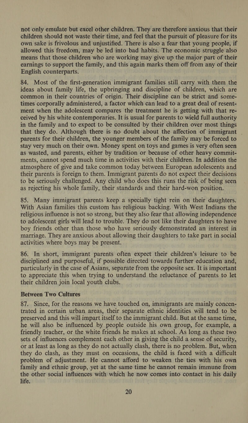 not only emulate but excel other children. They are therefore anxious that their children should not waste their time, and feel that the pursuit of pleasure for its own sake is frivolous and unjustified. There is also a fear that young people, if allowed this freedom, may be led into bad habits. The economic struggle also means that those children who are working may give up the major part of their earnings to support the family, and this again marks them off from any of their English counterparts. 84. Most of the first-generation immigrant families still carry with them the ideas about family life, the upbringing and discipline of children, which are common in their countries of origin. Their discipline can be strict and some- times corporally administered, a factor which can lead to a great deal of resent- ment when the adolescent compares the treatment he is getting with that re- ceived by his white contemporaries. It is usual for parents to wield full authority in the family and to expect to be consulted by their children over most things that they do. Although there is no doubt about the affection of immigrant | parents for their children, the younger members of the family may be forced to stay very much on their own. Money spent on toys and games is very often seen as wasted, and parents, either by tradition or because of other heavy commit- ments, cannot spend much time in activities with their children. In addition the atmosphere of give and take common today between European adolescents and their parents is foreign to them. Immigrant parents do not expect their decisions to be seriously challenged. Any child who does this runs the risk of being seen as rejecting his whole family, their standards and their hard-won position. 85. Many immigrant parents keep a specially tight rein on their daughters. With Asian families this custom has religious backing. With West Indians the religious influence is not so strong, but they also fear that allowing independence to adolescent girls will lead to trouble. They do not like their daughters to have boy friends other than those who have seriously demonstrated an interest in marriage. They are anxious about allowing their daughters to take part in social activities where boys may be present. 86. In short, immigrant parents often expect their children’s leisure to be disciplined and purposeful, if possible directed towards further education and, particularly in the case of Asians, separate from the opposite sex. It is important to appreciate this when trying to understand the reluctance of parents to let their children join local youth clubs. Between Two Cultures 87. Since, for the reasons we have touched on, immigrants are mainly concen- trated in certain urban areas, their separate ethnic identities will tend to be preserved and this will impart itself to the immigrant child. But at the same time, he will also be influenced by people outside his own group, for example, a friendly teacher, or the white friends he makes at school. As long as these two sets of influences complement each other in giving the child a sense of security, or at least as long as they do not actually clash, there is no problem. But, when they do clash, as they must on occasions, the child is faced with a difficult problem of adjustment. He cannot afford to weaken the ties with his own family and ethnic group, yet at the same time he cannot remain immune from the other social influences with which he now comes into contact in his daily life.
