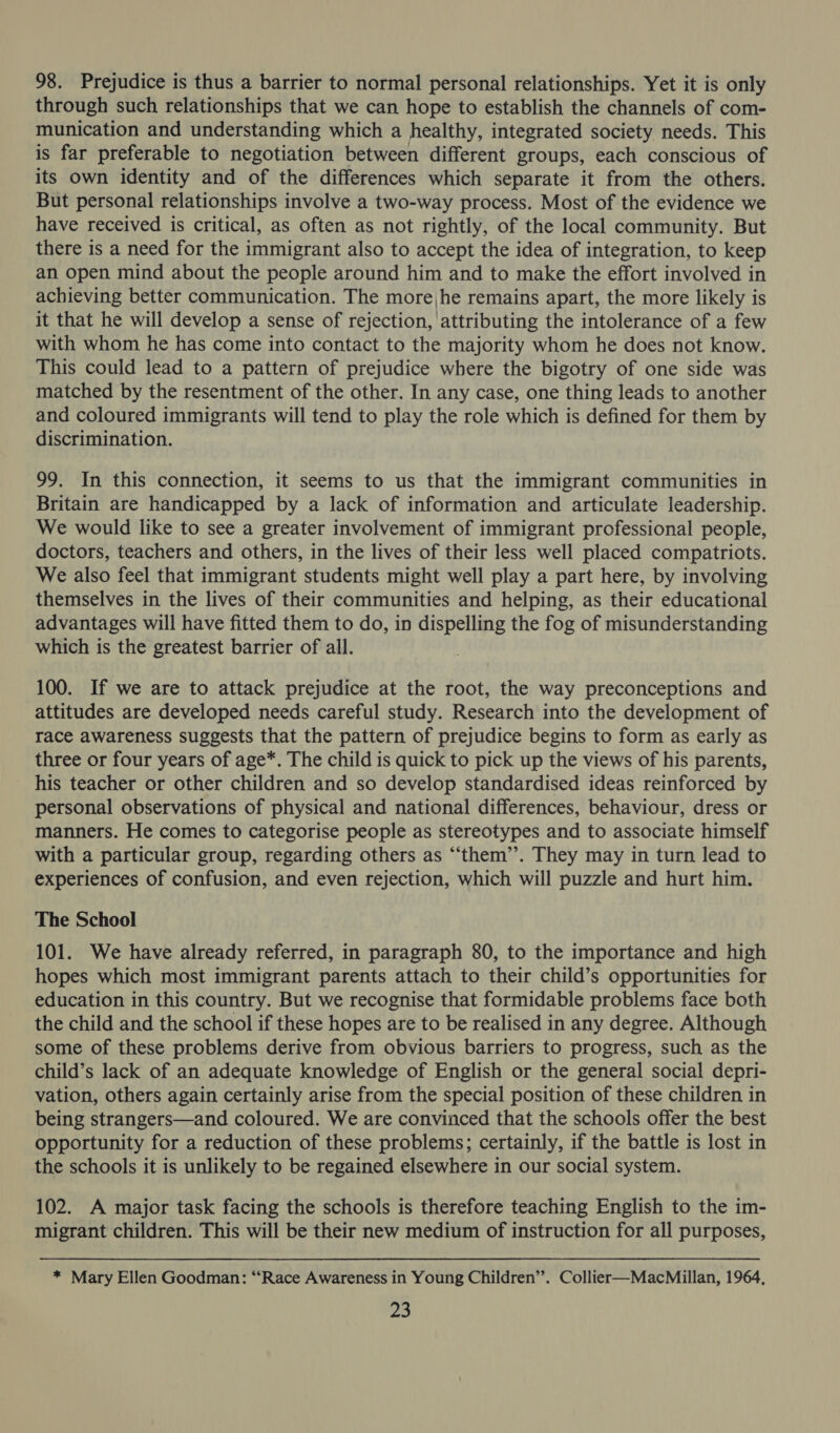 98. Prejudice is thus a barrier to normal personal relationships. Yet it is only through such relationships that we can hope to establish the channels of com- munication and understanding which a healthy, integrated society needs. This is far preferable to negotiation between different groups, each conscious of its own identity and of the differences which separate it from the others. But personal relationships involve a two-way process. Most of the evidence we have received is critical, as often as not rightly, of the local community. But there is a need for the immigrant also to accept the idea of integration, to keep an open mind about the people around him and to make the effort involved in achieving better communication. The more,he remains apart, the more likely is it that he will develop a sense of rejection, attributing the intolerance of a few with whom he has come into contact to the majority whom he does not know. This could lead to a pattern of prejudice where the bigotry of one side was matched by the resentment of the other. In any case, one thing leads to another and coloured immigrants will tend to play the role which is defined for them by discrimination. 99. In this connection, it seems to us that the immigrant communities in Britain are handicapped by a lack of information and articulate leadership. We would like to see a greater involvement of immigrant professional people, doctors, teachers and others, in the lives of their less well placed compatriots. We also feel that immigrant students might well play a part here, by involving themselves in the lives of their communities and helping, as their educational advantages will have fitted them to do, in dispelling the fog of misunderstanding which is the greatest barrier of all. 100. If we are to attack prejudice at the root, the way preconceptions and attitudes are developed needs careful study. Research into the development of race awareness suggests that the pattern of prejudice begins to form as early as three or four years of age*. The child is quick to pick up the views of his parents, his teacher or other children and so develop standardised ideas reinforced by personal observations of physical and national differences, behaviour, dress or manners. He comes to categorise people as stereotypes and to associate himself with a particular group, regarding others as “‘them’’. They may in turn lead to experiences of confusion, and even rejection, which will puzzle and hurt him. The School 101. We have already referred, in paragraph 80, to the importance and high hopes which most immigrant parents attach to their child’s opportunities for education in this country. But we recognise that formidable problems face both the child and the school if these hopes are to be realised in any degree. Although some of these problems derive from obvious barriers to progress, such as the child’s lack of an adequate knowledge of English or the general social depri- vation, others again certainly arise from the special position of these children in being strangers—and coloured. We are convinced that the schools offer the best opportunity for a reduction of these problems; certainly, if the battle is lost in the schools it is unlikely to be regained elsewhere in our social system. 102. A major task facing the schools is therefore teaching English to the im- migrant children. This will be their new medium of instruction for all purposes, * Mary Ellen Goodman: “Race Awareness in Young Children’’. Collier—MacMillan, 1964,