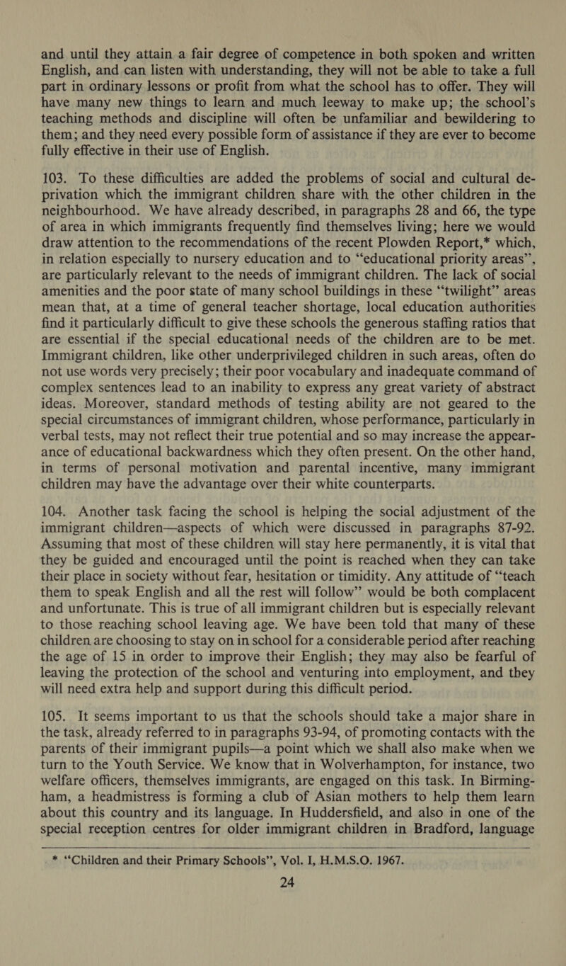 and until they attain a fair degree of competence in both spoken and written English, and can listen with understanding, they will not be able to take a full part in ordinary lessons or profit from what the school has to offer. They will have many new things to learn and much leeway to make up; the school’s teaching methods and discipline will often be unfamiliar and bewildering to them; and they need every possible form of assistance if they are ever to become fully effective in their use of English. 103. To these difficulties are added the problems of social and cultural de- privation which the immigrant children share with the other children in the neighbourhood. We have already described, in paragraphs 28 and 66, the type of area in which immigrants frequently find themselves living; here we would draw attention to the recommendations of the recent Plowden Report,* which, in relation especially to nursery education and to “educational priority areas’, are particularly relevant to the needs of immigrant children. The lack of social amenities and the poor state of many school buildings in these “twilight” areas mean that, at a time of general teacher shortage, local education authorities find it particularly difficult to give these schools the generous staffing ratios that are essential if the special educational needs of the children are to be met. Immigrant children, like other underprivileged children in such areas, often do not use words very precisely; their poor vocabulary and inadequate command of complex sentences lead to an inability to express any great variety of abstract ideas. Moreover, standard methods of testing ability are not geared to the special circumstances of immigrant children, whose performance, particularly in verbal tests, may not reflect their true potential and so may increase the appear- ance of educational backwardness which they often present. On the other hand, in terms of personal motivation and parental incentive, many immigrant children may have the advantage over their white counterparts. 104. Another task facing the school is helping the social adjustment of the immigrant children—aspects of which were discussed in paragraphs 87-92. Assuming that most of these children will stay here permanently, it is vital that they be guided and encouraged until the point is reached when they can take their place in society without fear, hesitation or timidity. Any attitude of “‘teach them to speak English and all the rest will follow’ would be both complacent and unfortunate. This is true of all immigrant children but is especially relevant to those reaching school leaving age. We have been told that many of these children are choosing to stay on in school for a considerable period after reaching the age of 15 in order to improve their English; they may also be fearful of leaving the protection of the school and venturing into employment, and they will need extra help and support during this difficult period. 105. It seems important to us that the schools should take a major share in the task, already referred to in paragraphs 93-94, of promoting contacts with the parents of their immigrant pupils—a point which we shall also make when we turn to the Youth Service. We know that in Wolverhampton, for instance, two welfare officers, themselves immigrants, are engaged on this task. In Birming- ham, a headmistress is forming a club of Asian mothers to help them learn about this country and its language. In Huddersfield, and also in one of the special reception centres for older immigrant children in Bradford, language   * “Children and their Primary Schools”, Vol. I, H.M.S.O. 1967.