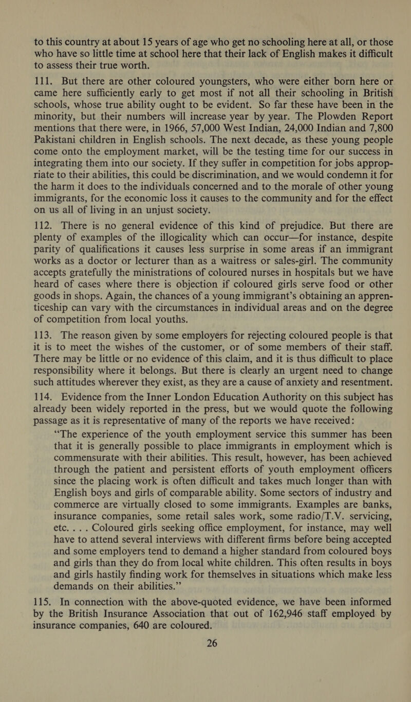 to this country at about 15 years of age who get no schooling here at all, or those who have so little time at school here that their lack of English makes it difficult to assess their true worth. 111. But there are other coloured youngsters, who were either born here or came here sufficiently early to get most if not all their schooling in British schools, whose true ability ought to be evident. So far these have been in the minority, but their numbers will increase year by year. The Plowden Report mentions that there were, in 1966, 57,000 West Indian, 24,000 Indian and 7,800 Pakistani children in English schools. The next decade, as these young people come onto the employment market, will be the testing time for our success in integrating them into our society. If they suffer in competition for jobs approp- riate to their abilities, this could be discrimination, and we would condemn it for the harm it does to the individuals concerned and to the morale of other young immigrants, for the economic loss it causes to the community and for the effect on us all of living in an unjust society. 112. There is no general evidence of this kind of prejudice. But there are plenty of examples of the illogicality which can occur—for instance, despite parity of qualifications it causes less surprise in some areas if an immigrant works as a doctor or lecturer than as a waitress or sales-girl. The community accepts gratefully the ministrations of coloured nurses in hospitals but we have heard of cases where there is objection if coloured girls serve food or other goods in shops. Again, the chances of a young immigrant’s obtaining an appren- ticeship can vary with the circumstances in individual areas and on the degree of competition from local youths. 113. The reason given by some employers for rejecting coloured people is that it is to meet the wishes of the customer, or of some members of their staff. There may be little or no evidence of this claim, and it is thus difficult to place responsibility where it belongs. But there is clearly an urgent need to change such attitudes wherever they exist, as they are a cause of anxiety and resentment. 114. Evidence from the Inner London Education Authority on this subject has already been widely reported in the press, but we would quote the following passage as it is representative of many of the reports we have received: “The experience of the youth employment service this summer has been that it is generally possible to place immigrants in employment which is commensurate with their abilities. This result, however, has been achieved through the patient and persistent efforts of youth employment officers since the placing work is often difficult and takes much longer than with English boys and girls of comparable ability. Some sectors of industry and commerce are virtually closed to some immigrants. Examples are banks, insurance companies, some retail sales work, some radio/T.V. servicing, etc... . Coloured girls seeking office employment, for instance, may well have to attend several interviews with different firms before being accepted and some employers tend to demand a higher standard from coloured boys and girls than they do from local white children. This often results in boys and girls hastily finding work for themselves in situations which make less demands on their abilities.” 115. In connection with the above-quoted evidence, we have been informed by the British Insurance Association that out of 162,946 staff employed by insurance companies, 640 are coloured.