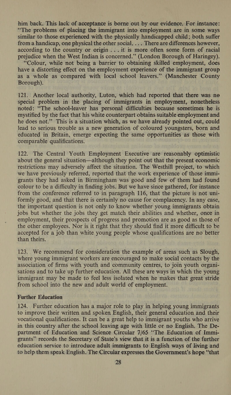 him back. This lack of acceptance is borne out by our evidence. For instance: “The problems of placing the immigrant into employment are in some ways similar to those experienced with the physically handicapped child; both suffer from a handicap, one physical the other social. .. . There are differences however, according to the country or origin ...it is more often some form of racial prejudice when the West Indian is concerned.” (London Borough of Haringey). “Colour, while not being a barrier to obtaining skilled employment, does have a distorting effect on the employment experience of the immigrant group as a whole as compared with local school leavers.’’ (Manchester County Borough). 121. Another local authority, Luton, which had reported that there was no special problem in the placing of immigrants in employment, nonetheless noted: “The school-leaver has personal difficulties because sometimes he is mystified by the fact that his white counterpart obtains suitable employment and he does not.” This is a situation which, as we have already pointed out, could lead to serious trouble as a new generation of coloured youngsters, born and educated in Britain, emerge expecting the same opportunities as those with comparable qualifications. 122. The Central Youth Employment Executive are reasonably optimistic about the general situation—although they point out that the present economic restrictions may adversely affect the situation. The Westhill project, to which we have previously referred, reported that the work experience of those immi- grants they had asked in Birmingham was good and few of them had found colour to be a difficulty in finding jobs. But we have since gathered, for instance from the conference referred to in paragraph 116, that the picture is not uni- formly good, and that there is certainly no cause for complacency. In any case, the important question is not only to know whether young immigrants obtain jobs but whether the jobs they get match their abilities and whether, once in employment, their prospects of progress and promotion are as good as those of the other employees. Nor is it right that they should find it more difficult to be accepted for a job than white young people whose qualifications are no better than theirs. 123. We recommend for consideration the example of areas such as Slough, where young immigrant workers are encouraged to make social contacts by the association of firms with youth and community centres, to join youth organi- sations and to take up further education. All these are ways in which the young immigrant may be made to feel less isolated when he makes that great stride from school into the new and adult world of employment. Further Education 124. Further education has a major role to play in helping young immigrants to improve their written and spoken English, their general education and their vocational qualifications. It can be a great help to immigrant youths who arrive in this country after the school leaving age with little or no English. The De- partment of Education and Science Circular 7/65 ‘““The Education of Immi- grants” records the Secretary of State’s view that it is a function of the further education service to introduce adult immigrants to English ways of living and to help them speak English. The Circular expresses the Government’s hope “that