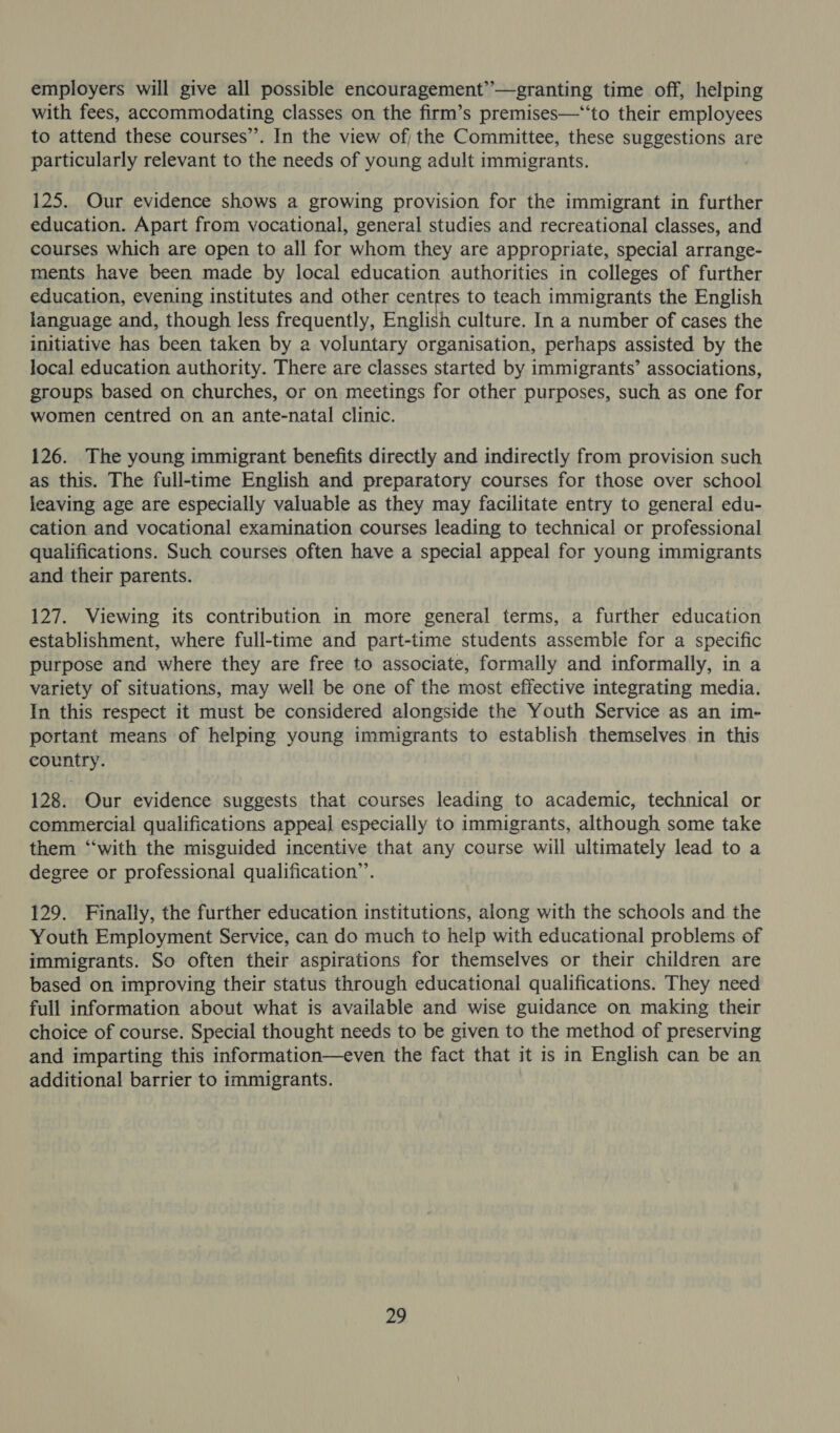 employers will give all possible encouragement” — granting time off, helping with fees, accommodating classes on the firm’s premises—‘‘to their employees to attend these courses’’. In the view of; the Committee, these suggestions are particularly relevant to the needs of young adult immigrants. 125. Our evidence shows a growing provision for the immigrant in further education. Apart from vocational, general studies and recreational classes, and courses which are open to all for whom they are appropriate, special arrange- ments have been made by local education authorities in colleges of further education, evening institutes and other centres to teach immigrants the English language and, though less frequently, English culture. In a number of cases the initiative has been taken by a voluntary organisation, perhaps assisted by the local education authority. There are classes started by immigrants’ associations, groups based on churches, or on meetings for other purposes, such as one for women centred on an ante-natal clinic. 126. The young immigrant benefits directly and indirectly from provision such as this. The full-time English and preparatory courses for those over school leaving age are especially valuable as they may facilitate entry to general edu- cation and vocational examination courses leading to technical or professional qualifications. Such courses often have a special appeal for young immigrants and their parents. 127. Viewing its contribution in more general terms, a further education establishment, where full-time and part-time students assemble for a specific purpose and where they are free to associate, formally and informally, in a variety of situations, may well be one of the most effective integrating media. In this respect it must be considered alongside the Youth Service as an im- portant means of helping young immigrants to establish themselves in this country. 128. Our evidence suggests that courses leading to academic, technical or commercial qualifications appeal especially to immigrants, although some take them “‘with the misguided incentive that any course will ultimately lead to a degree or professional qualification”’. 129. Finally, the further education institutions, along with the schools and the Youth Employment Service, can do much to help with educational problems of immigrants. So often their aspirations for themselves or their children are based on improving their status through educational qualifications. They need full information about what is available and wise guidance on making their choice of course. Special thought needs to be given to the method of preserving and imparting this information—even the fact that it is in English can be an additional barrier to immigrants.