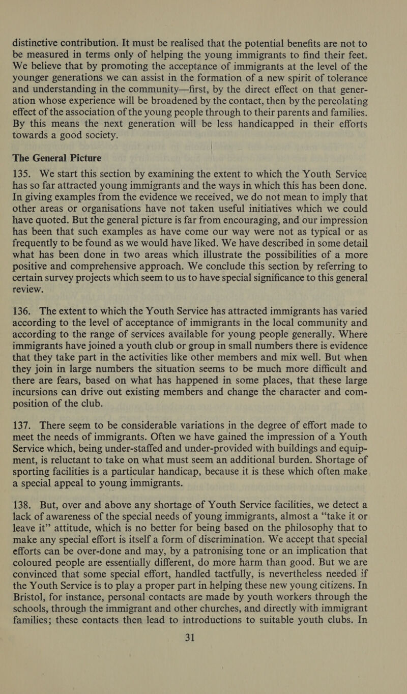 distinctive contribution. It must be realised that the potential benefits are not to be measured in terms only of helping the young immigrants to find their feet. We believe that by promoting the acceptance of immigrants at the level of the younger generations we can assist in the formation of a new spirit of tolerance and understanding in the community—first, by the direct effect on that gener- ation whose experience will be broadened by the contact, then by the percolating effect of the association of the young people through to their parents and families. By this means the next generation will be less handicapped in their efforts towards a good society. The General Picture 135. We start this section by examining the extent to which the Youth Service has so far attracted young immigrants and the ways in which this has been done. In giving examples from the evidence we received, we do not mean to imply that other areas or organisations have not taken useful initiatives which we could have quoted. But the general picture is far from encouraging, and our impression has been that such examples as have come our way were not as typical or as frequently to be found as we would have liked. We have described in some detail what has been done in two areas which illustrate the possibilities of a more positive and comprehensive approach. We conclude this section by referring to certain survey projects which seem to us to have special significance to this general review. 136. The extent to which the Youth Service has attracted immigrants has varied according to the level of acceptance of immigrants in the local community and according to the range of services available for young people generally. Where immigrants have joined a youth club or group in small numbers there is evidence that they take part in the activities like other members and mix well. But when they join in large numbers the situation seems to be much more difficult and there are fears, based on what has happened in some places, that these large incursions can drive out existing members and change the character and com- position of the club. 137. There seem to be considerable variations in the degree of effort made to meet the needs of immigrants. Often we have gained the impression of a Youth Service which, being under-staffed and under-provided with buildings and equip- ment, is reluctant to take on what must seem an additional burden. Shortage of sporting facilities is a particular handicap, because it is these which often make a special appeal to young immigrants. 138. But, over and above any shortage of Youth Service facilities, we detect a lack of awareness of the special needs of young immigrants, almost a “‘take it or leave it’ attitude, which is no better for being based on the philosophy that to make any special effort is itself a form of discrimination. We accept that special efforts can be over-done and may, by a patronising tone or an implication that coloured people are essentially different, do more harm than good. But we are convinced that some special effort, handled tactfully, is nevertheless needed if the Youth Service is to play a proper part in helping these new young citizens. In Bristol, for instance, personal contacts are made by youth workers through the schools, through the immigrant and other churches, and directly witb immigrant families; these contacts then lead to introductions to suitable youth clubs. In