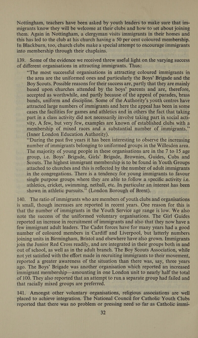 Nottingham, teachers have been asked by youth leaders to make sure that im- migrants know they will be welcome at their clubs and how to set about joining them. Again in Nottingham, a clergyman visits immigrants in their homes and this has led to the club at his church having a 50 per cent coloured membership. In Blackburn, too, church clubs make a special attempt to encourage immigrants into membership through their chaplains. 139. Some of the evidence we received threw useful light on the yalsaae success of different organisations in attracting immigrants. Thus: “The most successful organisations in attracting coloured immigrants in the area are the uniformed ones and particularly the Boys’ Brigade and the Boy Scouts. Possible reasons for their success are, partly that they are mainly based upon churches attended by the boys’ parents and are, therefore, accepted as worthwhile, and partly because of the appeal of parades, brass bands, uniform and discipline. Some of the Authority’s youth centres have attracted large numbers of immigrants and here the appeal has been in some cases the facilities for games and athletics and in others the fact that taking part in a class activity did not necessarily involve taking part in social acti- vity. A few, but very few, examples are known of established clubs with a membership of mixed races and a substantial number of immigrants.” (Inner London Education Authority). “During the past five years it has been interesting to observe the increasing number of immigrants belonging to uniformed groups in the Willesden area. The majority of young people in these organisations are in the 7 to 15 age group, i.e. Boys’ Brigade, Girls’ Brigade, Brownies, Guides, Cubs and Scouts. The highest immigrant membership is to be found in Youth Groups attached to churches and this is reflected by the number of adult immigrants in the congregations. There is a tendency for young immigrants to favour single purpose groups where they are able to follow a specific activity i.e. athletics, cricket, swimming, netball, etc. In particular an interest has been shown in athletic pursuits.”” (London Borough of Brent). 140. The ratio of immigrants who are members of youth clubs and organisations is small, though increases are reported in recent years. One reason for this is that the number of immigrants in the Youth Service age range is low. We also note the success of the uniformed voluntary organisations. The Girl Guides reported an increase in recruitment of immigrants and also that they now have a few immigrant adult leaders. The Cadet forces have for many years had a good number of coloured members in Cardiff and Liverpool, but latterly numbers joining units in Birmingham, Bristol and elsewhere have also grown. Immigrants join the Junior Red Cross readily, and are integrated in their groups both in and out of school, as well as in the adult branch. The Boy Scouts Association, while not yet satisfied with the effort made in recruiting immigrants to their movement, reported a greater awareness of the situation than there was, say, three years ago. The Boys’ Brigade was another organisation which reported an increased immigrant membership—amounting in one London unit to nearly half the total of 100. They also reported that an attempt to run a separate group had failed and that racially mixed groups are preferred. 141. Amongst other voluntary organisations, religious associations are well placed to achieve integration. The National Council for Catholic Youth Clubs reported that there was no problem or pressing need so far as Catholic immi-