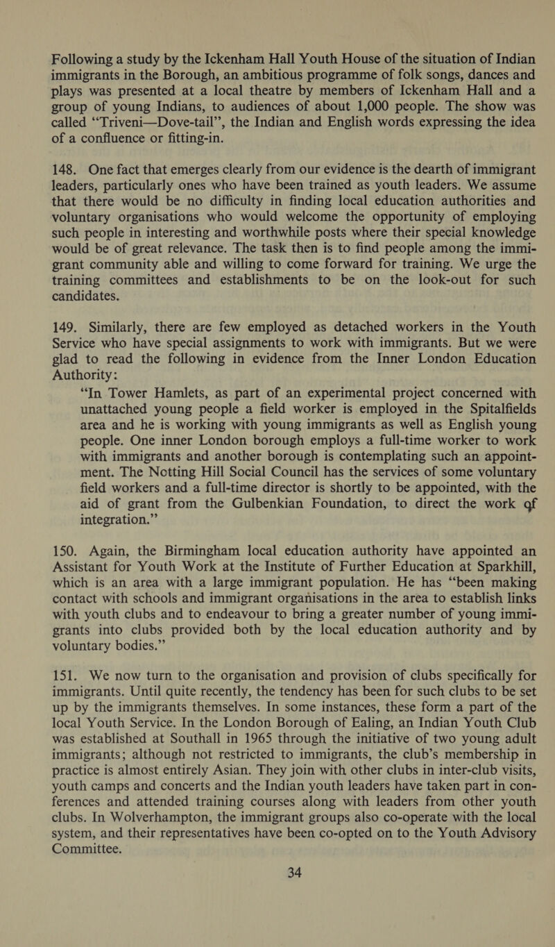 Following a study by the Ickenham Hall Youth House of the situation of Indian immigrants in the Borough, an ambitious programme of folk songs, dances and plays was presented at a local theatre by members of Ickenham Hall and a group of young Indians, to audiences of about 1,000 people. The show was called “‘Triveni—Dove-tail’’, the Indian and English words expressing the idea of a confluence or fitting-in. 148. One fact that emerges clearly from our evidence is the dearth of immigrant leaders, particularly ones who have been trained as youth leaders. We assume that there would be no difficulty in finding local education authorities and voluntary organisations who would welcome the opportunity of employing such people in interesting and worthwhile posts where their special knowledge would be of great relevance. The task then is to find people among the immi- grant community able and willing to come forward for training. We urge the training committees and establishments to be on the look-out for such candidates. 149. Similarly, there are few employed as detached workers in the Youth Service who have special assignments to work with immigrants. But we were glad to read the following in evidence from the Inner London Education Authority: “In Tower Hamlets, as part of an experimental project concerned with unattached young people a field worker is employed in the Spitalfields area and he is working with young immigrants as well as English young people. One inner London borough employs a full-time worker to work with immigrants and another borough is contemplating such an appoint- ment. The Notting Hill Social Council has the services of some voluntary field workers and a full-time director is shortly to be appointed, with the aid of grant from the Gulbenkian Foundation, to direct the work of integration.” 150. Again, the Birmingham local education authority have appointed an Assistant for Youth Work at the Institute of Further Education at Sparkhill, which is an area with a large immigrant population. He has “been making contact with schools and immigrant organisations in the area to establish links with youth clubs and to endeavour to bring a greater number of young immi- grants into clubs provided both by the local education authority and by voluntary bodies.” 151. We now turn to the organisation and provision of clubs specifically for immigrants. Until quite recently, the tendency has been for such clubs to be set up by the immigrants themselves. In some instances, these form a part of the local Youth Service. In the London Borough of Ealing, an Indian Youth Club was established at Southall in 1965 through the initiative of two young adult immigrants; although not restricted to immigrants, the club’s membership in practice is almost entirely Asian. They join with other clubs in inter-club visits, youth camps and concerts and the Indian youth leaders have taken part in con- ferences and attended training courses along with leaders from other youth clubs. In Wolverhampton, the immigrant groups also co-operate with the local system, and their representatives have been co-opted on to the Youth Advisory Committee.