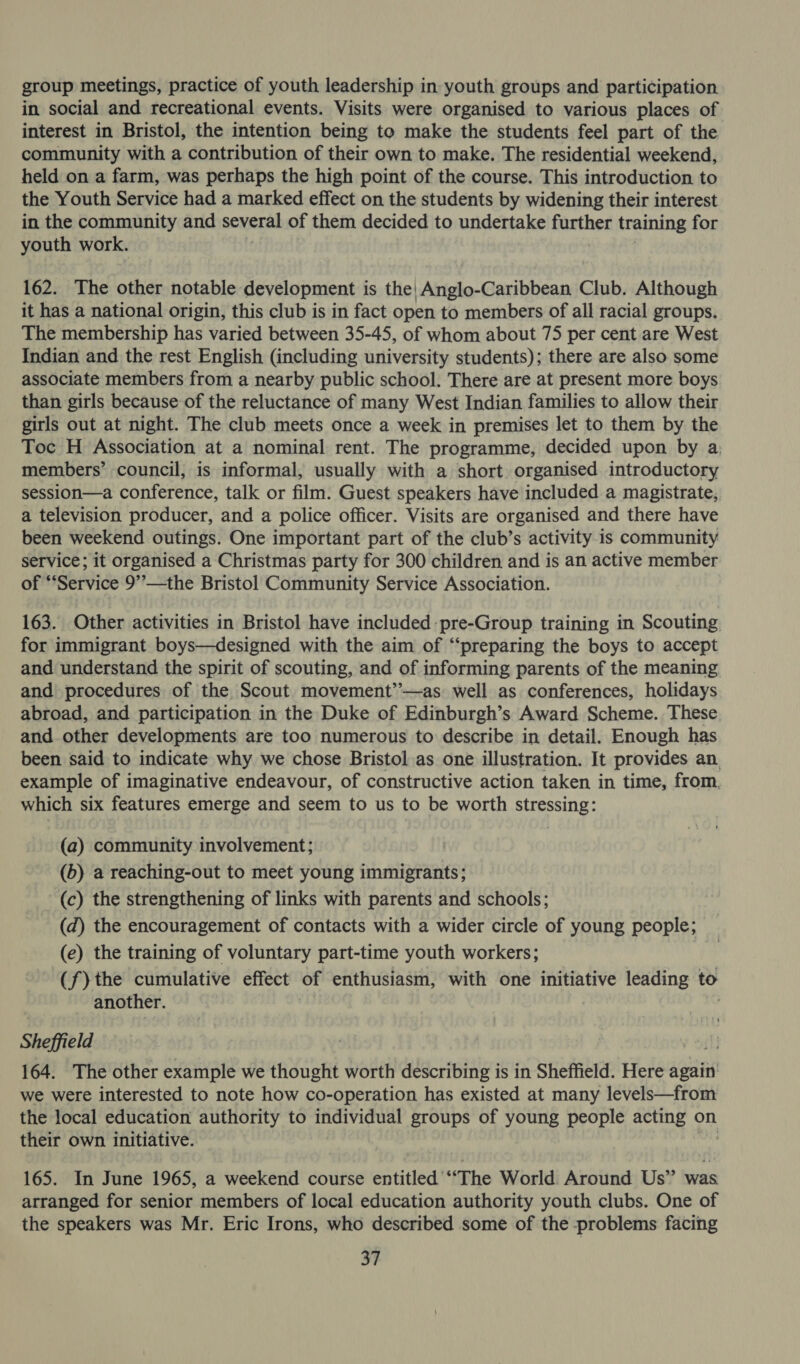 group meetings, practice of youth leadership in youth groups and participation in social and recreational events. Visits were organised to various places of interest in Bristol, the intention being to make the students feel part of the community with a contribution of their own to make. The residential weekend, held on a farm, was perhaps the high point of the course. This introduction to the Youth Service had a marked effect on the students by widening their interest in the community and several of them decided to undertake faathen training for youth work. 162. The other notable development is the| Anglo-Caribbean Club. Although it has a national origin, this club is in fact open to members of all racial groups. The membership has varied between 35-45, of whom about 75 per cent are West Indian and the rest English (including university students); there are also some associate members from a nearby public school. There are at present more boys. than girls because of the reluctance of many West Indian families to allow their girls out at night. The club meets once a week in premises let to them by the Toc H Association at a nominal rent. The programme, decided upon by a: members’ council, is informal, usually with a short organised introductory session—a conference, talk or film. Guest speakers have included a magistrate, a television producer, and a police officer. Visits are organised and there have been weekend outings. One important part of the club’s activity is community service; it organised a Christmas party for 300 children and is an active member of ‘Service 9”—the Bristol Community Service Association. 163. Other activities in Bristol have included pre-Group training in Scouting for immigrant boys—designed with the aim of “‘preparing the boys to accept and understand the spirit of scouting, and of informing parents of the meaning and procedures of the Scout movement’’—as well as conferences, holidays abroad, and participation in the Duke of Edinburgh’s Award Scheme. These. and other developments are too numerous to describe in detail. Enough has been said to indicate why we chose Bristol as one illustration. It provides an. example of imaginative endeavour, of constructive action taken in time, from. which six features emerge and seem to us to be worth stressing: (a) community involvement; (b) a reaching-out to meet young immigrants; (c) the strengthening of links with parents and schools; (d) the encouragement of contacts with a wider circle of young people; (e) the training of voluntary part-time youth workers; (f)the cumulative effect of enthusiasm, with one initiative leading to another. Sheffield 164. The other example we thought worth describing is in Sheffield. Here again: we were interested to note how co-operation has existed at many levels—from the local education authority to individual groups of young people acting on their own initiative. 165. In June 1965, a weekend course entitled “The World Around Us” ser arranged for senior members of local education authority youth clubs. One of the speakers was Mr. Eric Irons, who described some of the problems facing oF
