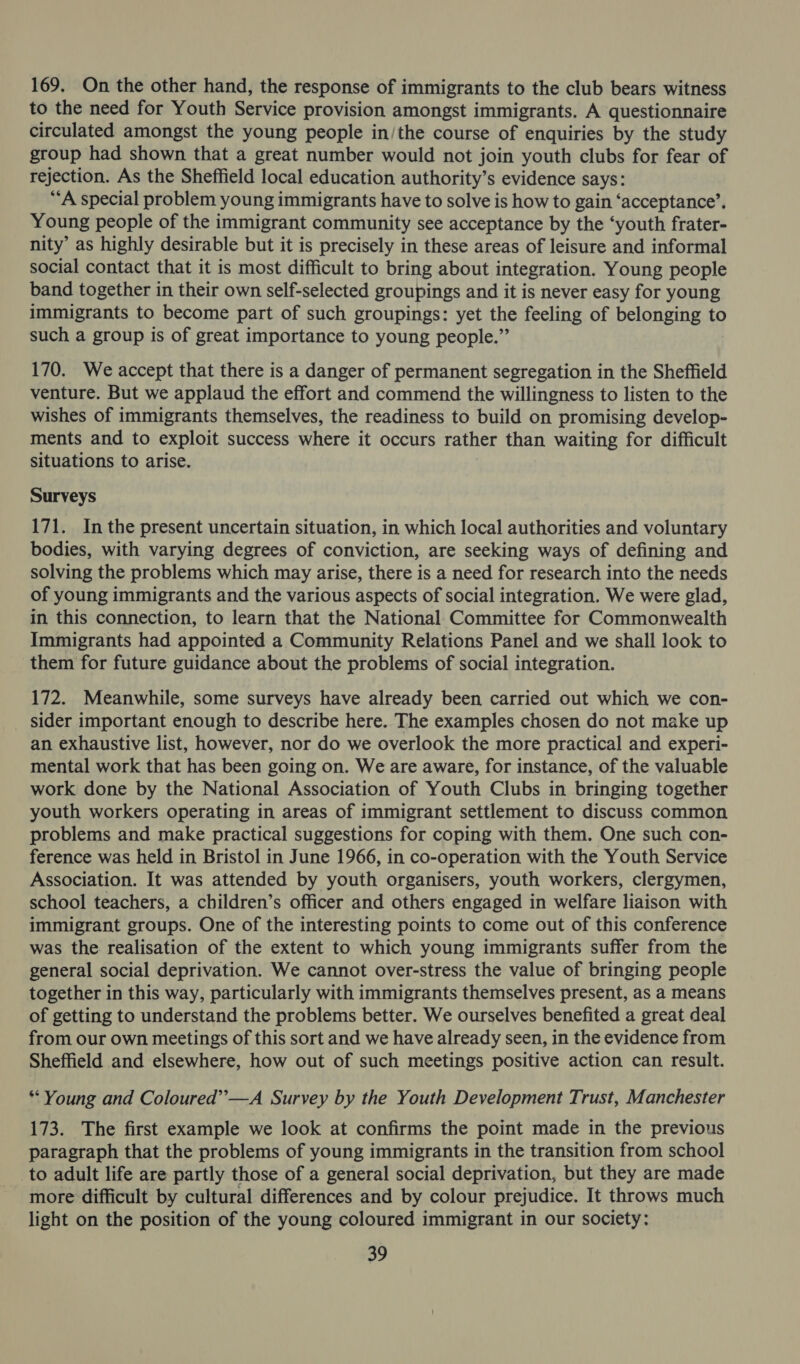 169, On the other hand, the response of immigrants to the club bears witness to the need for Youth Service provision amongst immigrants. A questionnaire circulated amongst the young people in/the course of enquiries by the study group had shown that a great number would not join youth clubs for fear of rejection. As the Sheffield local education authority’s evidence says: ‘A special problem young immigrants have to solve is how to gain ‘acceptance’, Young people of the immigrant community see acceptance by the ‘youth frater- nity’ as highly desirable but it is precisely in these areas of leisure and informal social contact that it is most difficult to bring about integration. Young people band together in their own self-selected groupings and it is never easy for young immigrants to become part of such groupings: yet the feeling of belonging to such a group is of great importance to young people.”’ 170. We accept that there is a danger of permanent segregation in the Sheffield venture. But we applaud the effort and commend the willingness to listen to the wishes of immigrants themselves, the readiness to build on promising develop- ments and to exploit success where it occurs rather than waiting for difficult situations to arise. Surveys 171. In the present uncertain situation, in which local authorities and voluntary bodies, with varying degrees of conviction, are seeking ways of defining and solving the problems which may arise, there is a need for research into the needs of young immigrants and the various aspects of social integration. We were glad, in this connection, to learn that the National Committee for Commonwealth Immigrants had appointed a Community Relations Panel and we shall look to them for future guidance about the problems of social integration. 172. Meanwhile, some surveys have already been carried out which we con- sider important enough to describe here. The examples chosen do not make up an exhaustive list, however, nor do we overlook the more practical and experi- mental work that has been going on. We are aware, for instance, of the valuable work done by the National Association of Youth Clubs in bringing together youth workers operating in areas of immigrant settlement to discuss common problems and make practical suggestions for coping with them. One such con- ference was held in Bristol in June 1966, in co-operation with the Youth Service Association. It was attended by youth organisers, youth workers, clergymen, school teachers, a children’s officer and others engaged in welfare liaison with immigrant groups. One of the interesting points to come out of this conference was the realisation of the extent to which young immigrants suffer from the general social deprivation. We cannot over-stress the value of bringing people together in this way, particularly with immigrants themselves present, as a means of getting to understand the problems better. We ourselves benefited a great deal from our own meetings of this sort and we have already seen, in the evidence from Sheffield and elsewhere, how out of such meetings positive action can result. * Young and Coloured”—A Survey by the Youth Development Trust, Manchester 173. The first example we look at confirms the point made in the previous paragraph that the problems of young immigrants in the transition from school to adult life are partly those of a general social deprivation, but they are made more difficult by cultural differences and by colour prejudice. It throws much light on the position of the young coloured immigrant in our society: