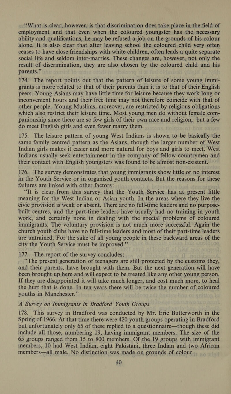 ‘What is clear, however, is that discrimination does take place in the field of employment and that even when the coloured youngster has the necessary ability and qualifications, he may be refused a job on the grounds of his colour alone. It is also clear that after leaving school the coloured child very often ceases to have close friendships with white children, often leads a quite separate social life and seldom inter-marries. These changes are, however, not only the result of discrimination, they are also chosen by the coloured child and his parents.” : | 174. The report points out that the pattern of leisure of some young immi- grants is more related to that of their parents than it is to that of their English peers. Young Asians may have little time for leisure because they work long or inconvenient hours and their free time may not therefore coincide with that of other people. Young Muslims, moreover, are restricted by religious obligations which also restrict their leisure time. Most young men do without female com- panionship since there are so few girls of their own race and religion, but a few do meet English girls and even fewer marry them. 175. The leisure pattern of young West Indians is shown to be basically the same family centred pattern as the Asians, though the larger number of West Indian girls makes it easier and more natural for boys and girls to meet. West Indians usually seek entertainment in the company of fellow countrymen and their contact with English youngsters was found to be almost non-existent. 176. The survey demonstrates that young immigrants show little or no interest in the Youth Service or in organised youth contacts. But the reasons for these failures are linked with other factors: “Tt is clear from this survey that the Youth Service has at present little meaning for the West Indian or Asian youth. In the areas where they live the civic provision is weak or absent. There are no full-time leaders and no purpose- built centres, and the part-time leaders have usually had no training in youth work, and certainly none in dealing with the special problems of coloured immigrants. The voluntary provision is not much more successful. Again the church youth clubs have no full-time leaders and most of their part-time leaders are untrained. For the sake of all young people in these backward areas of the city the Youth Service must be improved.” 177. The report of the survey concludes: “The present generation of teenagers are still protected by the customs they, and their parents, have brought with them. But the next generation will have been brought up here and will expect to be treated like any other young person. If they are disappointed it will take much longer, and cost much more, to heal the hurt that is done. In ten years there will be twice the number of coloured youths in Manchester.” A Survey on Immigrants in Bradford Youth Groups 178. This survey in Bradford was conducted by Mr. Eric Butterworth in the Spring of 1966. At that time there were 420 youth groups operating in Bradford but unfortunately only 65 of these replied to a questionnaire—though these did include all those, numbering 19, having immigrant members. The size of the 65 groups ranged from 15 to 800 members. Of the 19 groups with immigrant members, 10 had West Indian, eight Pakistani, three Indian and two African members—all male. No distinction was made on grounds of colour.