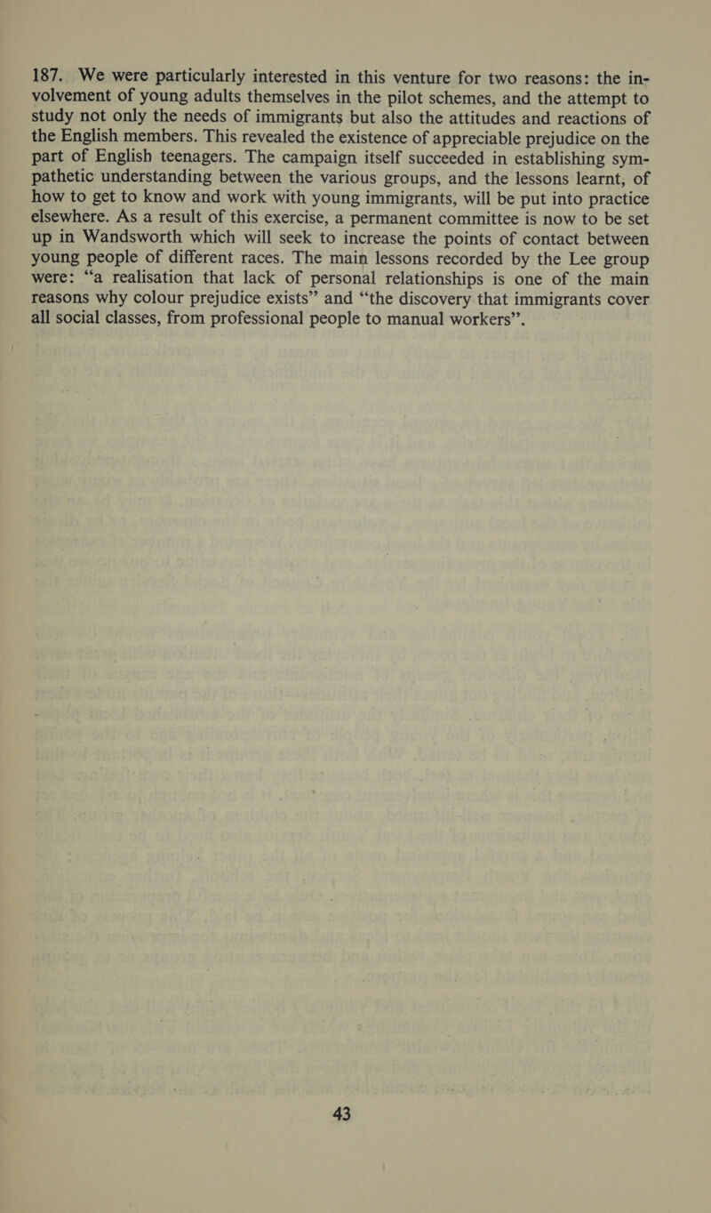 187. We were particularly interested in this venture for two reasons: the in- volvement of young adults themselves in the pilot schemes, and the attempt to study not only the needs of immigrants but also the attitudes and reactions of the English members. This revealed the existence of appreciable prejudice on the part of English teenagers. The campaign itself succeeded in establishing sym- pathetic understanding between the various groups, and the lessons learnt, of how to get to know and work with young immigrants, will be put into practice elsewhere. As a result of this exercise, a permanent committee is now to be set up in Wandsworth which will seek to increase the points of contact between young people of different races. The main lessons recorded by the Lee group were: ‘a realisation that lack of personal relationships is one of the main reasons why colour prejudice exists” and “‘the discovery that immigrants cover all social classes, from professional people to manual workers”.