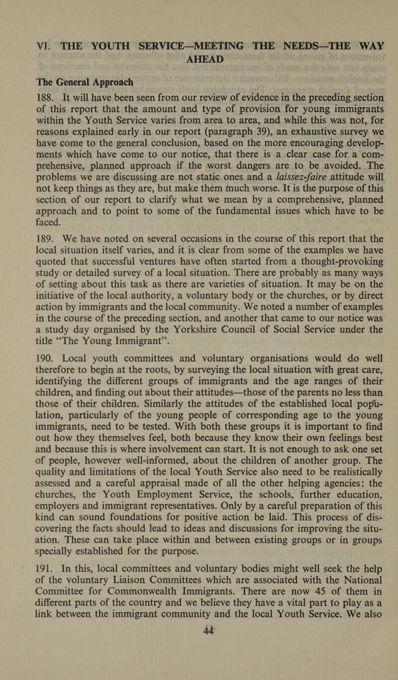 AHEAD | The General Approach 188. It will have been seen from our review of evidence in the preceding section of this report that the amount and type of provision for young immigrants within the Youth Service varies from area to area, and while this was not, for reasons explained early in our report (paragraph 39), an exhaustive survey we have come to the general conclusion, based on the more encouraging develop- ments which have come to our notice, that there is a clear case for a com- prehensive, planned approach if the worst dangers are to be avoided. The problems we are discussing are not static ones.and a /aissez-faire attitude will not keep things as they are, but make them much worse. It is the purpose of this section of our report to clarify what we mean by a comprehensive, planned approach and to point to some of the fundamental issues which have to b faced. } 189. We have noted on several occasions in the course of this report that the local situation itself varies, and it is clear from some of the examples we have quoted that successful ventures have often started from a thought-provoking study or detailed survey of a local situation. There are probably as many ways of setting about this task as there are varieties of situation. It may be on the initiative of the local authority, a voluntary body or the churches, or by direct action by immigrants and the local community. We noted a number of examples in the course of the preceding section, and another that came to our notice was a study day organised by the Yorkshire Council of Social Service under the title “The Young Immigrant’. 190. Local youth committees and voluntary organisations would do well therefore to begin at the roots, by surveying the local situation with great care, identifying the different groups of immigrants and the age ranges of their children, and finding out about their attitudes—those of the parents no less than those of their children. Similarly the attitudes of the established local popu- lation, particularly of the young people of corresponding age to the young immigrants, need to be tested. With both these groups it is important to find out how they themselves feel, both because they know their own feelings best and because this is where involvement can start. It is not enough to ask one set of people, however well-informed, about the children of another group. The quality and limitations of the local Youth Service also need to be realistically assessed and a careful appraisal made of all the other helping agencies: the churches, the Youth Employment Service, the schools, further education, employers and immigrant representatives. Only by a careful preparation of this kind can sound foundations for positive action be laid. This process of dis- covering the facts should lead to ideas and discussions for improving the situ- ation. These can take place within and between existing groups or in groups specially established for the purpose. 191. In this, local committees and voluntary bodies might well seek the help of the voluntary Liaison Committees which are associated with the National Committee for Commonwealth Immigrants. There are now 45 of them in different parts of the country and we believe they have a vital part to play as a link between the immigrant community and the local Youth Service. We also a