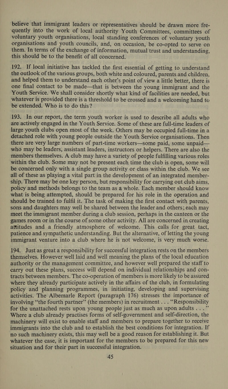 believe that immigrant leaders or representatives should be drawn more fre- quently into the work of local authority Youth Committees, committees of voluntary youth organisations, local standing conferences of voluntary youth organisations and youth councils, and, on occasion, be co-opted to serve on them. In terms of the exchange of information, mutual trust and understanding, this should be to the benefit of all concerned. 192. If local initiative has tackled the first essential of getting to understand the outlook of the various groups, both white and coloured, parents and children, and helped them to understand each other’s point of view a little better, there is one final contact to be made—that is between the young immigrant and the Youth Service. We shall consider shortly what kind of facilities are needed, but whatever is provided there is a threshold to be crossed and a welcoming hand to be extended. Who is to do this? 193. In our report, the term youth worker is used to describe all adults who are actively engaged in the Youth Service. Some of these are full-time leaders of large youth clubs open most of the week. Others may be occupied full-time in a detached role with young people outside the Youth Service organisations. Then there are very large numbers of part-time workers—some paid, some unpaid— who may be leaders, assistant leaders, instructors or helpers. There are also the members themselves. A club may have a variety of people fulfilling various roles within the club. Some may not be present each time the club is open, some will be concerned only with a single group activity or class within the club. We see all of these as playing a vital part in the development of an integrated member- ship. There may be one key person, but responsibility for carrying out club aims, policy and methods belongs to the team as a whole. Each member should know what is being attempted, should be prepared for his role in the operation and should be trained to fulfil it. The task of making the first contact with parents, sons and daughters may well be shared between the leader and others; each may meet the immigrant member during a club session, perhaps in the canteen or the games room or in the course of some other activity. All are concerned in creating attitudes and a friendly atmosphere of welcome. This calls for great tact, patience and sympathetic understanding. But the alternative, of letting the young immigrant venture into a club where he is not welcome, is very much worse. 194. Just as great a responsibility for successful integration rests on the members themselves. However well laid and well meaning the plans of the local education authority or the management committee, and however well prepared the staff to carry out these plans, success will depend on individual relationships and con- tracts between members. The co-operation of members is more likely to be assured where they already participate actively in the affairs of the club, in formulating policy and planning programmes, in initiating, developing and supervising activities. The Albemarle Report (paragraph 176) stresses the importance of involving “the fourth partner’’ (the members) in recruitment . . . “Responsibility for the unattached rests upon young people just as much as upon adults...” Where a club already practises forms of self-government and self-direction, the machinery will exist to enable staff and members to prepare together to receive immigrants into the club and to establish the best conditions for integration. If no such machinery exists, this may well be a good reason for establishing it. But whatever the case, it is important for the members to be prepared for this new situation and for their part in successful integration.