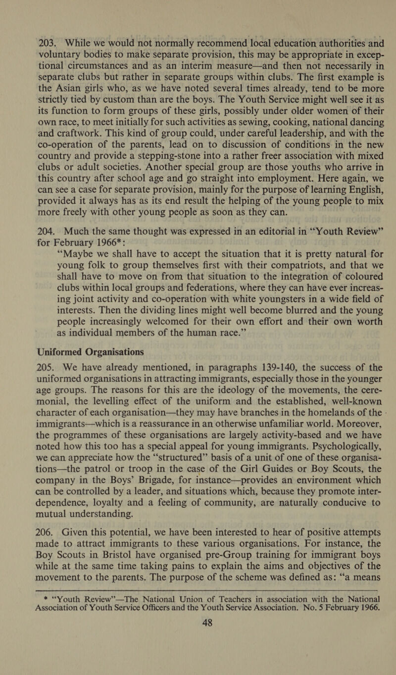 203. While we would not normally recommend local education authorities and voluntary bodies to make separate provision, this may be appropriate in excep- tional circumstances and as an interim measure—and then not necessarily in separate clubs but rather in separate groups within clubs. The first example is the Asian girls who, as we have noted several times already, tend to be more strictly tied by custom than are the boys. The Youth Service might well see it as its function to form groups of these girls, possibly under older women of their own race, to meet initially for such activities as sewing, cooking, national dancing and craftwork. This kind of group could, under careful leadership, and with the co-operation of the parents, lead on to discussion of conditions in the new country and provide a stepping-stone into a rather freer association with mixed clubs or adult societies. Another special group are those youths who arrive in this country after school age and go straight into employment. Here again, we can see a case for separate provision, mainly for the purpose of learning English, provided it always has as its end result the helping of the young people to mix more freely with other young people as soon as they can. 204. Much the same thought was expressed in an editorial in ‘““Youth Review” for February 1966*: “‘Maybe we shall have to accept the situation that it is pretty natural for young folk to group themselves first with their compatriots, and that we shall have to move on from that situation to the integration of coloured clubs within local groups and federations, where they can have ever increas- ing joint activity and co-operation with white youngsters in a wide field of interests. Then the dividing lines might well become blurred and the young people increasingly welcomed for their own effort and their own worth as individual members of the human race.” Uniformed Organisations 205. We have already mentioned, in paragraphs 139-140, the success of the uniformed organisations in attracting immigrants, especially those in the younger age groups. The reasons for this are the ideology of the movements, the cere- monial, the levelling effect of the uniform and the established, well-known character of each organisation—they may have branches in the homelands of the - immigrants—which is a reassurance in an otherwise unfamiliar world. Moreover, the programmes of these organisations are largely activity-based and we have noted how this too has a special appeal for young immigrants. Psychologically, we can appreciate how the “‘structured” basis of a unit of one of these organisa- tions—the patrol or troop in the case of the Girl Guides or Boy Scouts, the company in the Boys’ Brigade, for instance—provides an environment which can be controlled by a leader, and situations which, because they promote inter- dependence, loyalty and a feeling of community, are naturally conducive to mutual understanding. 206. Given this potential, we have been interested to hear of positive attempts made to attract immigrants to these various organisations. For instance, the Boy Scouts in Bristol have organised pre-Group training for immigrant boys while at the same time taking pains to explain the aims and objectives of the movement to the parents. The purpose of the scheme was defined as: “‘a means * “Youth Review’—The National Union of Teachers in association with the National Association of Youth Service Officers and the Youth Service Association. No. 5 February 1966.