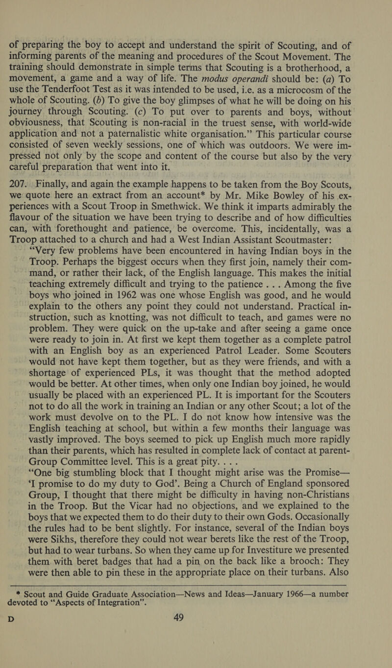 of preparing the boy to accept and understand the spirit of Scouting, and of informing parents of the meaning and procedures of the Scout Movement. The training should demonstrate in simple terms that Scouting is a brotherhood, a movement, a game and a way of life. The modus operandi should be: (a) To use the Tenderfoot Test as it was intended to be used, i.e. as a microcosm of the whole of Scouting. (b) To give the boy glimpses of what he will be doing on his journey through Scouting. (c) To put over to parents and boys, without obviousness, that Scouting is non-racial in the truest sense, with world-wide application and not a paternalistic white organisation.” This particular course consisted of seven weekly sessions, one of which was outdoors. We were im- pressed not only by the scope and content of the course but also by the very careful preparation that went into it. 207. Finally, and again the example happens to be taken from the Boy Scouts, we: quote here an extract from an account* by Mr. Mike Bowley of his .ex- periences with a Scout Troop in Smethwick. We think it imparts admirably the flavour of the situation we have been trying to describe and of how difficulties can, with forethought and patience, be overcome. This, incidentally, was a Troop attached to a church and had a West Indian Assistant Scoutmaster: “Very few problems have been encountered in having Indian boys in the Troop. Perhaps the biggest occurs when they first join, namely their com- -- mand, or rather their lack, of the English language. This makes the initial teaching extremely difficult and trying to the patience . .. Among the five boys who joined in 1962 was one whose English was good, and he would explain to the others any point they could not understand. Practical in- struction, such as knotting, was not difficult to teach, and games were no problem. They were quick on the up-take and after seeing a game once were ready to join in. At first we kept them together as a complete patrol with an English boy as an experienced Patrol Leader. Some Scouters would not have kept them together, but as they were friends, and with a shortage of experienced PLs, it was thought that the method adopted would be better. At other times, when only one Indian boy joined, he would usually be placed with an experienced PL. It is important for the Scouters not to do all the work in training an Indian or any other Scout; a lot of the work must devolve on to the PL. I do not know how intensive was the English teaching at school, but within a few months their language was vastly improved. The boys seemed to pick up English much more rapidly than their parents, which has resulted in complete lack of contact at parent- Group Committee level. This is a great pity. . “One big stumbling block that I thought might arise was the Promise— ‘I promise to do my duty to God’, Being a Church of England sponsored Group, I thought that there might be difficulty in having non-Christians in the Troop. But the Vicar had no objections, and we explained to the boys that we expected them to do their duty to their own Gods. Occasionally the rules had to be bent slightly. For instance, several of the Indian boys were Sikhs, therefore they could not wear berets like the rest of the Troop, but had to wear turbans. So when they came up for Investiture we presented them. with beret badges that had a pin on the back like a brooch: They were then able to pin these in the appropriate place on their turbans. Also * Scout and Guide Graduate Association—News and Ideas—January 1966—a number devoted to “Aspects of Integration”.