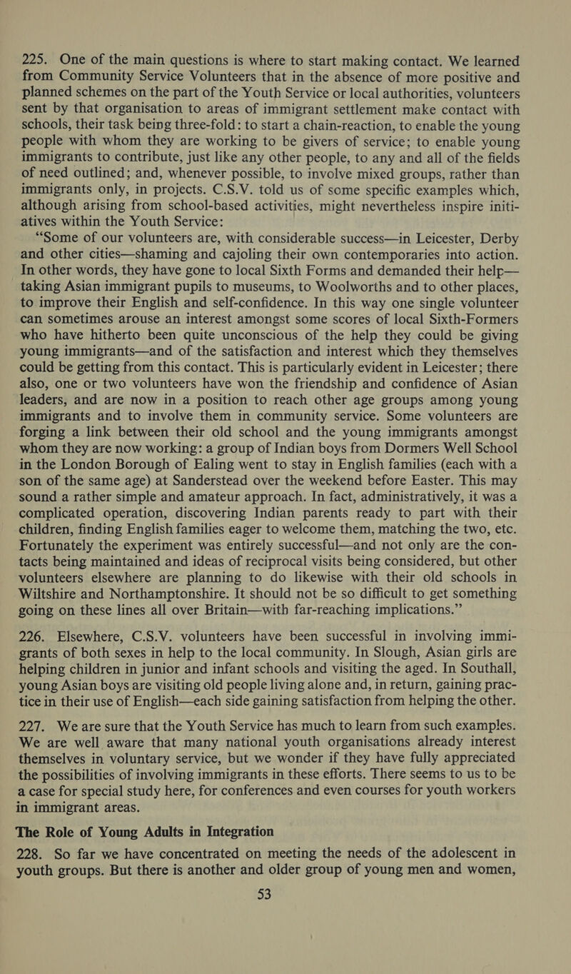 225. One of the main questions is where to start making contact. We learned from Community Service Volunteers that in the absence of more positive and planned schemes on the part of the Youth Service or local authorities, volunteers sent by that organisation to areas of immigrant settlement make contact with schools, their task being three-fold: to start a chain-reaction, to enable the young people with whom they are working to be givers of service; to enable young immigrants to contribute, just like any other people, to any and all of the fields of need outlined; and, whenever possible, to involve mixed groups, rather than immigrants only, in projects. C.S.V. told us of some specific examples which, although arising from school-based activities, might nevertheless inspire initi- atives within the Youth Service: “Some of our volunteers are, with considerable success—in Leicester, Derby and other cities—shaming and cajoling their own contemporaries into action. In other words, they have gone to local Sixth Forms and demanded their help— taking Asian immigrant pupils to museums, to Woolworths and to other places, to improve their English and self-confidence. In this way one single volunteer can sometimes arouse an interest amongst some scores of local Sixth-Formers who have hitherto been quite unconscious of the help they could be giving young immigrants—and of the satisfaction and interest which they themselves could be getting from this contact. This is particularly evident in Leicester; there also, one or two volunteers have won the friendship and confidence of Asian leaders, and are now in a position to reach other age groups among young immigrants and to involve them in community service. Some volunteers are forging a link between their old school and the young immigrants amongst whom they are now working: a group of Indian boys from Dormers Well School in the London Borough of Ealing went to stay in English families (each with a son of the same age) at Sanderstead over the weekend before Easter. This may sound a rather simple and amateur approach. In fact, administratively, it was a complicated operation, discovering Indian parents ready to part with their children, finding English families eager to welcome them, matching the two, etc. Fortunately the experiment was entirely successful—and not only are the con- tacts being maintained and ideas of reciprocal visits being considered, but other volunteers elsewhere are planning to do likewise with their old schools in Wiltshire and Northamptonshire. It should not be so difficult to get something going on these lines all over Britain—with far-reaching implications.” 226. Elsewhere, C.S.V. volunteers have been successful in involving immi- grants of both sexes in help to the local community. In Slough, Asian girls are helping children in junior and infant schools and visiting the aged. In Southall, young Asian boys are visiting old people living alone and, in return, gaining prac- tice in their use of English—each side gaining satisfaction from helping the other. 227. Weare sure that the Youth Service has much to learn from such examples. We are well aware that many national youth organisations already interest themselves in voluntary service, but we wonder if they have fully appreciated the possibilities of involving immigrants in these efforts. There seems to us to be a case for special study here, for conferences and even courses for youth workers in immigrant areas. The Role of Young Adults in Integration 228. So far we have concentrated on meeting the needs of the adolescent in youth groups. But there is another and older group of young men and women, $3