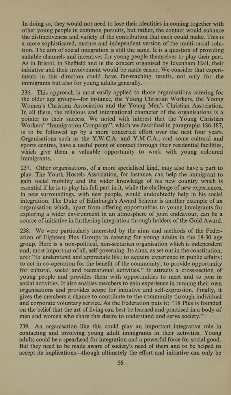 In doing so, they would not need to lose their identities in coming together with other young people in common pursuits, but rather, the contact would enhance the distinctiveness and variety of the contribution that each could make. This is a more sophisticated, mature and independent version of the multi-racial solu- tion. The aim of social integration is still the same. It is a question of providing suitable channels and incentives for young people themselves to play their part. As in Bristol, in Sheffield and in the concert organised by Ickenham Hall, their initiative and their involvement would be made easier. We consider that experi- ments in this direction could have far-reaching results, not only for the immigrants but also for young adults generally. 236. This approach is most easily applied to those organisations catering for the older age groups—for instance, the Young Christian Workers, the Young Women’s Christian Association and the Young Men’s Christian Association. In all these, the religious and international character of the organisations is a pointer to their success. We noted with interest that the Young Christian Workers’ “Immigration Campaign’’, which we described in paragraphs 186-187, is to be followed up by a more concerted effort over the next four years. Organisations such as the Y.W.C.A. and Y.M.C.A., and some cultural and sports centres, have a useful point of contact through their residential facilities, which give them a valuable opportunity to work with young coloured immigrants. 237. Other organisations, of a more specialised kind, may also have a part to play. The Youth Hostels Association, for instance, can help the immigrant to gain social mobility and the wider knowledge of his new country which is essential if he is to play his full part in it, while the challenge of new experiences, in new surroundings, with new people, would undoubtedly help in his social integration. The Duke of Edinburgh’s Award Scheme is another example of an organisation which, apart from offering opportunities to young immigrants for exploring a wider environment in an atmosphere of joint endeavour, can be a source of initiative in furthering integration through holders of the Gold Award. 238. We were particularly interested by the aims and methods of the Feder- ation of Eighteen Plus Groups in catering for young adults in the 18-30 age group. Here is a non-political, non-sectarian organisation which is independent and, most important of all, self-governing. Its aims, as set out in the constitution, are: “to understand and appreciate life; to acquire experience in public affairs; to act in co-operation for the benefit of the community; to provide opportunity for cultural, social and recreational activities.”’ It attracts a cross-section of young people and provides them with opportunities to meet and to join in social activities. It also enables members to gain experience in running their own organisations and provides scope for initiative and self-expression. Finally, it gives the members a chance to contribute to the community through individual and corporate voluntary service. As the Federation puts it: “18 Plus is founded on the belief that the art of living can best be learned and practised in a body of men and women who share this desire to understand and serve society.” 239. An organisation like this could play an important integrative role in contacting and involving young adult immigrants in their activities. Young adults could be a spearhead for integration and a powerful force for social good. But they need to be made aware of society’s need of them and to be helped to accept its implications—though ultimately the effort and initiative can only be