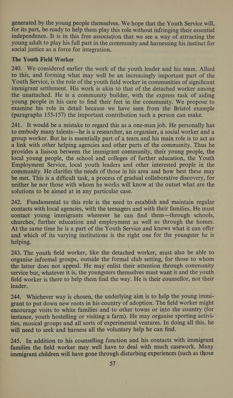 generated by the young people themselves. We hope that the Youth Service will, for its part, be ready to help them play this role without infringing their essential independence. It is in this free association that we see a way of attracting the young adult to play his full part in the community and harnessing his instinct for social justice as a force for integration. The Youth Field Worker 240. We considered earlier the work of the youth leader and his team. Allied to this, and forming what may well be an increasingly important part of the Youth Service, is the role of the youth field worker in communities of significant immigrant settlement. His work is akin to that of the detached worker among the unattached. He is a community builder, with the express task of aiding young people in his care to find their feet in the community. We propose to examine his role in detail because we have seen from the Bristol example (paragraphs 155-157) the important contribution such a person can make. 241. It would be a mistake to regard this as a one-man job. He personally has to embody many talents—he is a researcher, an organiser, a social worker and a group worker. But he is essentially part of a team and his main role is to act as a link with other helping agencies and other parts of the community. Thus he provides a liaison between the immigrant community, their young people, the local young people, the school and colleges of further education, the Youth Employment Service, local youth leaders and other interested people in the community. He clarifies the needs of those in his area and how best these may be met. This is a difficult task, a process of gradual collaborative discovery, for neither he nor those with whom he works will know at the outset what are the solutions to be aimed at in any particular case. 242. Fundamental to this role is the need to establish and maintain regular contacts with local agencies, with the teenagers and with their families. He must contact young immigrants wherever he can find them—through schools, churches, further education and employment as well as through the homes. At the same time he is a part of the Youth Service and knows what it can offer and which of its varying institutions is the right one for the youngster he is helping. 243. The youth field worker, like the detached worker, must also be able to organise informal groups, outside the formal club setting, for those to whom the latter does not appeal. He may enlist their attention through community service but, whatever it is, the youngsters themselves must want it and the youth field worker is there to help them find the way. He is their counsellor, not their leader. 244. Whichever way is chosen, the underlying aim is to help the young immi- grant to put down new roots in his country of adoption. The field worker might encourage visits to white families and to other towns or into the country (for instance, youth hostelling or visiting a farm). He may organise sporting activi- ties, musical groups and all sorts of experimental ventures. In doing all this, he will need to seek and harness all the voluntary help he can find. 245. In addition to his counselling function and his contacts with immigrant families the field worker may well have to deal with much casework. Many immigrant children will have gone through disturbing experiences (such as those 37
