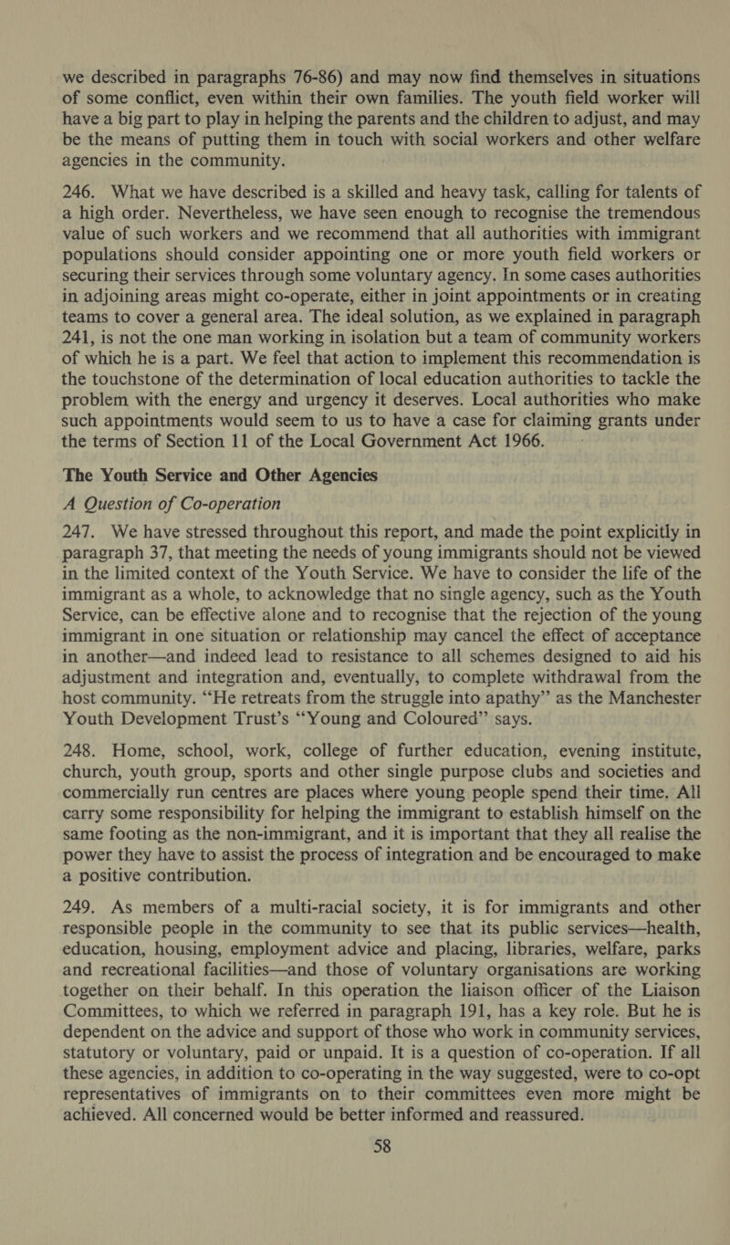 we described in paragraphs 76-86) and may now find themselves in situations of some conflict, even within their own families. The youth field worker will have a big part to play in helping the parents and the children to adjust, and may be the means of putting them in touch with social workers and other welfare agencies in the community. 246. What we have described is a skilled and heavy task, calling for talents of a high order. Nevertheless, we have seen enough to recognise the tremendous value of such workers and we recommend that all authorities with immigrant populations should consider appointing one or more youth field workers or securing their services through some voluntary agency. In some cases authorities in adjoining areas might co-operate, either in joint appointments or in creating teams to cover a general area. The ideal solution, as we explained in paragraph 241, is not the one man working in isolation but a team of community workers of which he is a part. We feel that action to implement this recommendation is the touchstone of the determination of local education authorities to tackle the problem with the energy and urgency it deserves. Local authorities who make such appointments would seem to us to have a case for claiming grants under the terms of Section 11 of the Local Government Act 1966. The Youth Service and Other Agencies A Question of Co-operation 247. We have stressed throughout this report, and made the point explicitly in paragraph 37, that meeting the needs of young immigrants should not be viewed in the limited context of the Youth Service. We have to consider the life of the immigrant as a whole, to acknowledge that no single agency, such as the Youth Service, can be effective alone and to recognise that the rejection of the young immigrant in one situation or relationship may cancel the effect of acceptance in another—and indeed lead to resistance to all schemes designed to aid his adjustment and integration and, eventually, to complete withdrawal from the host community. “He retreats from the struggle into apathy’ as the Manchester Youth Development Trust’s ““Young and Coloured”’ says. 248. Home, school, work, college of further education, evening institute, church, youth group, sports and other single purpose clubs and societies and commercially run centres are places where young people spend their time. All carry some responsibility for helping the immigrant to establish himself on the same footing as the non-immigrant, and it is important that they all realise the power they have to assist the process of integration and be encouraged to make a positive contribution. 249. As members of a multi-racial society, it is for immigrants and other responsible people in the community to see that its public services—health, education, housing, employment advice and placing, libraries, welfare, parks and recreational facilities—and those of voluntary organisations are working together on their behalf. In this operation the liaison officer of the Liaison Committees, to which we referred in paragraph 191, has a key role. But he is dependent on the advice and support of those who work in community services, statutory or voluntary, paid or unpaid. It is a question of co-operation. If all these agencies, in addition to co-operating in the way suggested, were to co-opt representatives of immigrants on to their committees even more might be achieved. All concerned would be better informed and reassured.