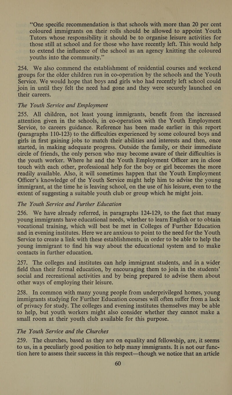 “One specific recommendation is that schools with more than 20 per cent coloured immigrants on their rolls should be allowed to appoint Youth Tutors whose responsibility it should be to organise leisure activities for those still at school and for those who have recently left. This would help to extend the influence of the school as an agency knitting the coloured youths into the community.” 254. We also commend the establishment of residential courses and weekend groups for the older children run in co-operation by the schools and the Youth Service. We would hope that boys and girls who had recently left school could join in until they felt the need had gone and they were securely launched on their careers. The Youth Service and Employment 255. All children, not least young immigrants, benefit from the increased attention given in the schools, in co-operation with the Youth Employment Service, to careers guidance. Reference has been made earlier in this report (paragraphs 110-123) to the difficulties experienced by some coloured boys and girls in first gaining jobs to match their abilities and interests and then, once started, in making adequate progress. Outside the family, or their immediate circle of friends, the only person who may become aware of their difficulties is the youth worker. Where he and the Youth Employment Officer are in close touch with each other, professional help for the boy or girl becomes the more readily available. Also, it will sometimes happen that the Youth Employment Officer’s knowledge of the Youth Service might help him to advise the young immigrant, at the time he is leaving school, on the use of his leisure, even to the extent of suggesting a suitable youth club or group which he might join. The Youth Service and Further Education 256. We have already referred, in paragraphs 124-129, to the fact that many young immigrants have educational needs, whether to learn English or to obtain vocational training, which will best be met in Colleges of Further Education and in evening institutes. Here we are anxious to point to the need for the Youth Service to create a link with these establishments, in order to be able to help the young immigrant to find his way about the educational system and to make contacts in further education. 257. The colleges and institutes can help immigrant students, and in a wider field than their formal education, by encouraging them to join in the students’ social and recreational activities and by being prepared to advise them about other ways of employing their leisure. 258. In common with many young people from underprivileged homes, young immigrants studying for Further Education courses will often suffer from a lack of privacy for study. The colleges and evening institutes themselves may be able to help, but youth workers might also consider whether they cannot make a small room at their youth club available for this purpose. The Youth Service and the Churches 259. The churches, based as they are on equality and fellowship, are, it seems to us, in a peculiarly good position to help many immigrants. It is not our func- tion here to assess their success in this respect—though we notice that an article