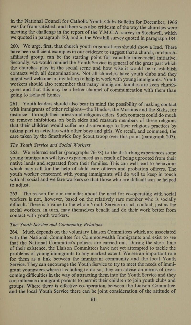 in the National Council for Catholic Youth Clubs Bulletin for December, 1966 was far from satisfied, and there was also criticism of the way the churches were meeting the challenge in the report of the Y.M.C.A. survey in Stockwell, which we quoted in paragraph 183, and in the Westhill survey quoted in paragraph 184. 260. We urge, first, that church youth organisations should show a lead. There have been sufficient examples in our evidence to suggest that a church, or church- affiliated group, can be the starting point for valuable inter-racial initiative. Secondly, we would remind the Youth Service in general of the great part which the churches play in the social scene and how wise it would be to establish contacts with all denominations. Not all churches have youth clubs and they might well welcome an invitation to help in work with young immigrants. Youth workers should also remember that many immigrant families are keen church- goers and that this may be a better channel of communication with them than going to isolated homes. 261. Youth leaders should also bear in mind the possibility of making contact with immigrants of other religions—the Hindus, the Muslims and the Sikhs, for instance—through their priests and religious elders. Such contacts could do much to remove inhibitions on both sides and reassure members of these religions that their children would suffer no disadvantage to their religious practices by taking part in activities with other boys and girls. We recall, and commend, the care taken by the Smethwick Boy Scout troop over this point (paragraph 207). The Youth Service and Social Workers 262. We referred earlier (paragraphs 76-78) to the disturbing experiences some young immigrants will have experienced as a result of being uprooted from their native lands and separated from their families. This can well lead to behaviour which may call for the help of child care officers and probation officers. The youth worker concerned with young immigrants will do well to keep in touch with all social and welfare workers so that those who are difficult can be helped to adjust. 263. The reason for our reminder about the need for co-operating with social workers is not, however, based on the relatively rare member who is socially difficult. There is a value to the whole Youth Service in such contact, just as the social workers, in turn, may themselves benefit and do their work better from contact with youth workers. The Youth Service and Community Relations 264. Much depends on the voluntary Liaison Committees which are associated with the National Committee for Commonwealth Immigrants and exist to see that the National Committee’s policies are carried out. During the short time of their existence, the Liaison Committees have not yet attempted to tackle the problems of young immigrants to any marked extent. We see an important role for them as a link between the immigrant community and the local Youth Service. They can encourage the Youth Service to try to meet the needs of immi- grant youngsters where it is failing to do so, they can advise on means of over- coming difficulties in the way of attracting them into the Youth Service and they can influence immigrant parents to permit their children to join youth clubs and groups. Where there is effective co-operation between the Liaison Committee and the local Youth Service there can be joint consideration of the attitude of