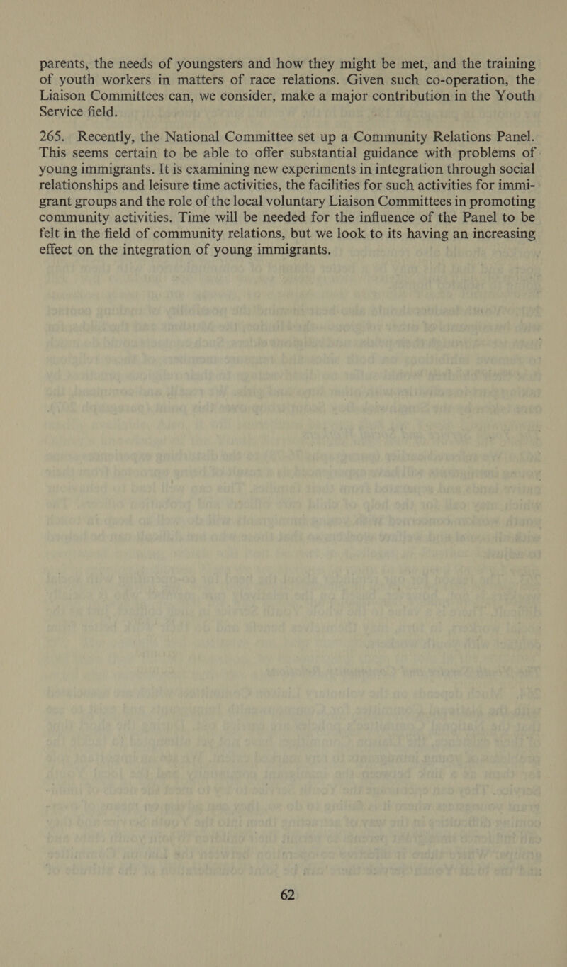 parents, the needs of youngsters and how they might be met, and the training of youth workers in matters of race relations. Given such co-operation, the Liaison Committees can, we consider, make a major contribution in the Youth Service field. } 265. Recently, the National Committee set up a Community Relations Panel. This seems certain to be able to offer substantial guidance with problems of: young immigrants. It is examining new experiments in integration through social relationships and leisure time activities, the facilities for such activities for immi- grant groups and the role of the local voluntary Liaison Committees in promoting community activities. Time will be needed for the influence of the Panel to be felt in the field of community relations, but we look to its having an increasing effect on the integration of young immigrants.