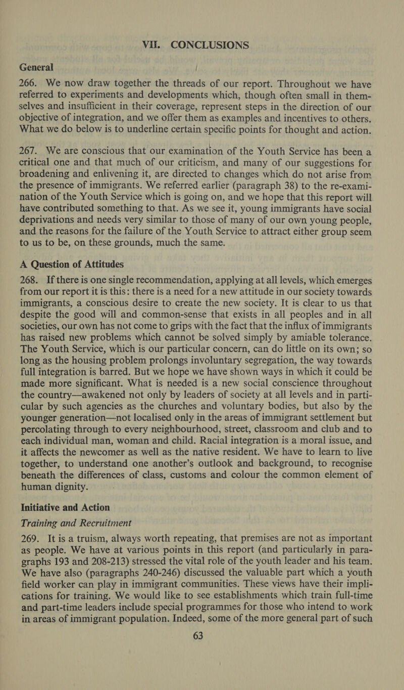Vil. CONCLUSIONS General 266. We now draw together the threads of our report. Throughout we have referred to experiments and developments which, though often small in them- selves and insufficient in their coverage, represent steps in the direction of our objective of integration, and we offer them as examples and incentives to others. What we do below is to underline certain specific points for thought and action. 267. We are conscious that our examination of the Youth Service has been a critical one and that much of our criticism, and many of our suggestions for broadening and enlivening it, are directed to changes which do not arise from the presence of immigrants. We referred earlier (paragraph 38) to the re-exami- nation of the Youth Service which is going on, and we hope that this report will have contributed something to that. As we see it, young immigrants have social deprivations and needs very similar to those of many of our own young people, and the reasons for the failure of the Youth Service to attract either group seem to us to be, on these grounds, much the same. A Question of Attitudes 268. If there is one single recommendation, applying at all levels, which emerges from our report it is this: there is a need for a new attitude in our society towards immigrants, a conscious desire to create the new society. It is clear to us that despite the good will and common-sense that exists in all peoples and in all societies, our own has not come to grips with the fact that the influx of immigrants has raised new problems which cannot be solved simply by amiable tolerance. The Youth Service, which is our particular concern, can do little on its own; so long as the housing problem prolongs involuntary segregation, the way towards full integration is barred. But we hope we have shown ways in which it could be made more significant. What is needed is a new social conscience throughout the country—awakened not only by leaders of society at all levels and in parti- cular by such agencies as the churches and voluntary bodies, but also by the younger generation—not localised only in the areas of immigrant settlement but percolating through to every neighbourhood, street, classroom and club and to each individual man, woman and child. Racial integration is a moral issue, and it affects the newcomer as well as the native resident. We have to learn to live together, to understand one another’s outlook and background, to recognise beneath the differences of class, customs and colour the common element of human dignity. Initiative and Action Training and Recruitment 269. It is a truism, always worth repeating, that premises are not as important as people. We have at various points in this report (and particularly in para- graphs 193 and 208-213) stressed the vital role of the youth leader and his team. We have also (paragraphs 240-246) discussed the valuable part which a youth field worker can play in immigrant communities. These views have their impli- cations for training. We would like to see establishments which train full-time and part-time leaders include special programmes for those who intend to work in areas of immigrant population. Indeed, some of the more general part of such