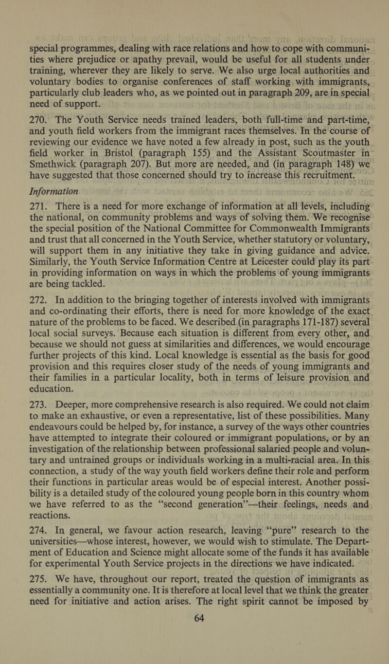 special programmes, dealing with race relations and how to.cope with communi- ties where prejudice or apathy prevail, would be useful for all students. under training, wherever they are likely to serve. We also urge local authorities and voluntary bodies to organise conferences of staff working with immigrants, particularly club leaders who, as we pointert out in paragraph 209, are in special need of support. 270. The Youth Service needs trained leaders, both full-time and part-time, and youth field workers from the immigrant races themselves. In the course of reviewing our evidence we have noted a few already in post, such as the youth field worker in Bristol (paragraph 155) and the Assistant Scoutmaster in- Smethwick (paragraph 207). But more are needed, and (in paragraph 148) we have suggested that those concerned should try to increase this recruitment. Information 271. There is a need for more exchange of information at all levels, saat the national, on community problems and ways of solving them. We recognise the special position of the National Committee for Commonwealth Immigrants and trust that all concerned in the Youth Service, whether statutory or voluntary, will support them in any initiative they take in giving guidance and advice. Similarly, the Youth Service Information Centre at Leicester could play its part in providing information on ways in which the problems of young ped saat are being tackled. 272. In addition to the bringing together of interests involved with immigrants and co-ordinating their efforts, there is need for more knowledge of the exact nature of the problems to be faced. We described (in paragraphs 171-187) several local social surveys. Because each situation is different from every other, and because we should not guess at similarities and differences, we would encourage further projects of this kind. Local knowledge is essential as the basis for good provision and this requires closer study of the needs of young immigrants and their families in a particular locality, both in terms of leisure provision and education. 273. Deeper, more comprehensive research is also required. We could not claim to make an exhaustive, or even a representative, list of these possibilities. Many endeavours could be helped by, for instance, a survey of the ways other countries have attempted to integrate their coloured or immigrant populations, or by an investigation of the relationship between professional salaried:people and volun- tary and untrained groups or individuals working in a multi-racial area,-In. this connection, a study of the way youth field workers define their role and perform their functions in particular areas would be of especial interest. Another possi- bility is a detailed study of the coloured young people born in this country whom we have referred to as the “second generation’’—their. feelings, needs and reactions. 274. In general, we favour action research, leaving “‘pure’’ research to the universities—whose interest, however, we would wish to stimulate. The Depart- ment of Education and Science might allocate some of the funds it has available for experimental Youth Service projects in the directions we have indicated. 275. We have, throughout our report, treated the question of immigrants as essentially a community one. It is therefore at local level that we think the greater. need for initiative and action arises. The right spirit cannot be imposed by