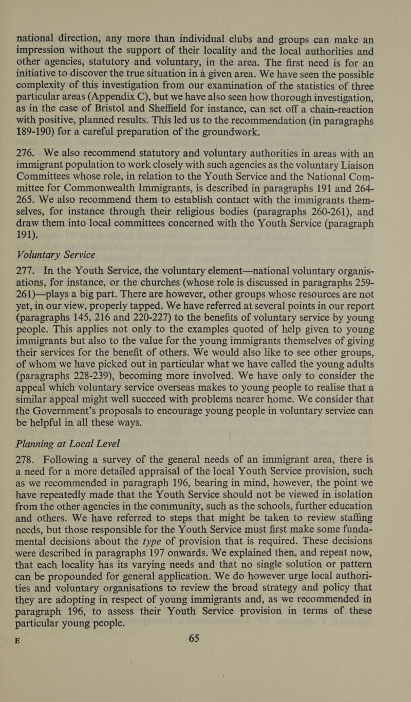 national direction, any more than individual clubs and groups can make an impression without the support of their locality and the local authorities and other agencies, statutory and voluntary, in the area. The first need is for an initiative to discover the true situation in a given area. We have seen the possible complexity of this investigation from our examination of the statistics of three particular areas (Appendix C), but we have also seen how thorough investigation, as in the case of Bristol and Sheffield for instance, can set off a chain-reaction with positive, planned results. This led us to the recommendation (in paragraphs 189-190) for a careful preparation of the groundwork. 276. We also recommend statutory and voluntary authorities in areas with an immigrant population to work closely with such agencies as the voluntary Liaison Committees whose role, in relation to the Youth Service and the National Com- mittee for Commonwealth Immigrants, is described in paragraphs 191 and 264- 265. We also recommend them to establish contact with the immigrants them- selves, for instance through their religious bodies (paragraphs 260-261), and draw them into local committees concerned with the Youth Service (paragraph 191). Voluntary Service 277. In the Youth Service, the voluntary element—national voluntary organis- ations, for instance, or the churches (whose role is discussed in paragraphs 259- 261)—plays a big part. There are however, other groups whose resources are not yet, in our view, properly tapped. We have referred at several points in our report (paragraphs 145, 216 and 220-227) to the benefits of voluntary service by young people. This applies not only to the examples quoted of help given to young immigrants but also to the value for the young immigrants themselves of giving their services for the benefit of others. We would also like to see other groups, of whom we have picked out in particular what we have called the young adults (paragraphs 228-239), becoming more involved. We have only to consider the appeal which voluntary service overseas makes to young people to realise that a similar appeal might well succeed with problems nearer home. We consider that the Government’s proposals to encourage young people in voluntary service can be helpful in all these ways. Planning at Local Level 278. Following a survey of the general needs of an immigrant area, there is a need for a more detailed appraisal of the local Youth Service provision, such as we recommended in paragraph 196, bearing in mind, however, the point we have repeatedly made-that the Youth Service should not be viewed in isolation from the other agencies in the community, such as the schools, further education and others. We have referred to steps that might be taken to review staffing needs, but those responsible for the Youth Service must first make some funda- mental decisions about the type of provision that is required. These decisions were described in paragraphs 197 onwards. We explained then, and repeat now, that each locality has its varying needs and that no single solution or pattern can be propounded for general application. We do however urge local authori- ties and voluntary organisations to review the broad strategy and policy that they are adopting in respect of young immigrants and, as we recommended in paragraph 196, to assess their Youth Service provision in terms of these particular young people.