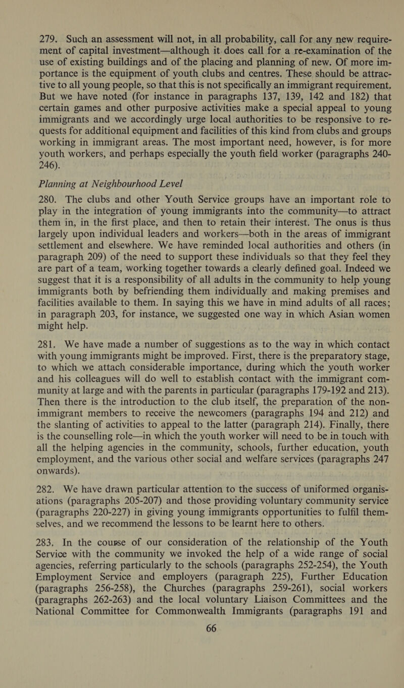 279. Such an assessment will not, in all probability, call for any new require- ment of capital investment—although it does call for a re-examination of the use of existing buildings and of the placing and planning of new. Of more im- portance is the equipment of youth clubs and centres. These should be attrac- tive to all young people, so that this is not specifically an immigrant requirement. But we have noted (for instance in paragraphs 137, 139, 142 and 182) that certain games and other purposive activities make a special appeal to young immigrants and we accordingly urge local authorities to be responsive to re- quests for additional equipment and facilities of this kind from clubs and groups working in immigrant areas. The most important need, however, is for more youth workers, and perhaps especially the youth field worker (paragraphs 240- 246). Planning at Neighbourhood Level 280. The clubs and other Youth Service groups have an important role to play in the integration of young immigrants into the community—to attract them in, in the first place, and then to retain their interest. The onus is thus largely upon individual leaders and workers—both in the areas of immigrant settlement and elsewhere. We have reminded Jocal authorities and others (in paragraph 209) of the need to support these individuals so that they feel they are part of a team, working together towards a clearly defined goal. Indeed we suggest that it is a responsibility of all adults in the community to help young immigrants both by befriending them individually and making premises and facilities available to them. In saying this we have in mind adults of all races; in paragraph 203, for instance, we suggested one way in which Asian women might help. 281. We have made a number of suggestions as to the way in which contact with young immigrants might be improved. First, there is the preparatory stage, to which we attach considerable importance, during which the youth worker and his colleagues will do well to establish contact with the immigrant com- munity at large and with the parents in particular (paragraphs 179-192 and 213). Then there is the introduction to the club itself, the preparation of the non- immigrant members to receive the newcomers (paragraphs 194 and 212) and the slanting of activities to appeal to the latter (paragraph 214). Finally, there is the counselling role—in which the youth worker will need to be in touch with all the helping agencies in the community, schools, further education, youth employment, and the various other social and welfare services (paragraphs 247 onwards). 282. We have drawn particular attention to the success of uniformed organis- ations (paragraphs 205- 207) and those providing voluntary community service (paragraphs 220-227) in giving young immigrants opportunities to fulfil them- selves, and we recommend the lessons to be learnt here to others. 283. In the couse of our consideration of the relationship of the Youth Service with the community we invoked the help of a wide range of social agencies, referring particularly to the schools (paragraphs 252-254), the Youth Employment Service and employers (paragraph 225), Further Education (paragraphs 256-258), the Churches (paragraphs 259-261), social workers (paragraphs 262-263) and the local voluntary Liaison Committees and the National Committee for Commonwealth Immigrants (paragraphs 191 and