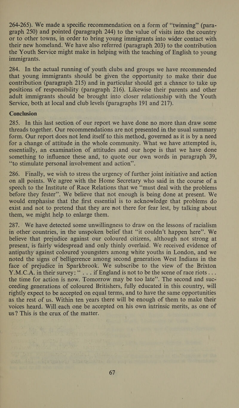 264-265). We made a specific recommendation on a form of “twinning” (para- graph 250) and pointed (paragraph 244) to the value of visits into the country or to other towns, in order to bring young immigrants into wider contact with their new homeland. We have also referred (paragraph 203) to the contribution the Youth Service might make in helping with the teaching of English to young immigrants. 284. In the actual running of youth clubs and groups we have recommended that young immigrants should be given the opportunity to make their due contribution (paragraph 215) and in particular should get a chance to take up positions of responsibility (paragraph 216). Likewise their parents and other adult immigrants should be brought into closer relationship with the Youth Service, both at local and club levels (paragraphs 191 and 217). Conclusion 285. In this last section of our report we have done no more than draw some threads together. Our recommendations are not presented in the usual summary form. Our report does not lend itself to this method, governed as it is by a need for a change of attitude in the whole community. What we have attempted is, essentially, an examination of attitudes and our hope is that we have done something to influence these and, to quote our own words in paragraph 39, “to stimulate personal involvement and action”’. 286. Finally, we wish to stress the urgency of further joint initiative and action on all points. We agree with the Home Secretary who said in the course of a speech to the Institute of Race Relations that we “must deal with the problems before they fester’’. We believe that not enough is being done at present. We would emphasise that the first essential is to acknowledge that problems do exist and not to pretend that they are not there for fear lest, by talking about them, we might help to enlarge them. 287. We have detected some unwillingness to draw on the lessons of racialism in other countries, in the unspoken belief that “it couldn’t happen here’. We believe that prejudice against our coloured citizens, although not strong at present, is fairly widespread and only thinly overlaid. We received evidence of antipathy against coloured youngsters among white youths in London, and we noted the signs of belligerence among second generation West Indians in the face of prejudice in Sparkbrook. We subscribe to the view of the Brixton Y.M.C.A. in their survey: “ . . . if England is not to be the scene of race riots... the time for action is now. Tomorrow may be too late’’. The second and suc- ceeding generations of coloured Britishers, fully educated in this country, will rightly expect to be accepted on equal terms, and to have the same opportunities as the rest of us. Within ten years there will be enough of them to make their voices heard. Will each one be accepted on his own intrinsic merits, as one of us? This is the crux of the matter.