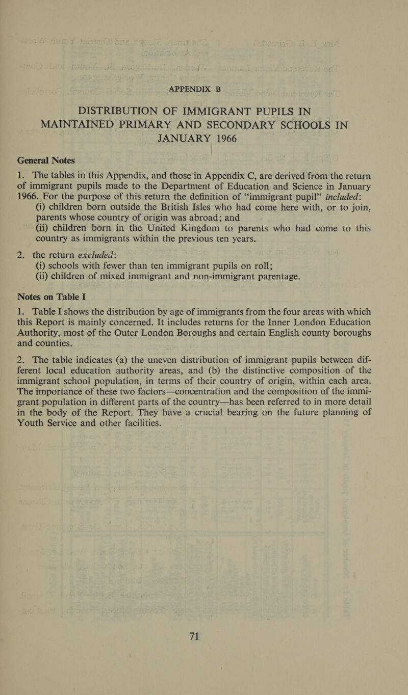 DISTRIBUTION OF IMMIGRANT PUPILS IN MAINTAINED PRIMARY AND SECONDARY SCHOOLS IN JANUARY 1966 General Notes 1. The tables in this Appendix, and those in Appendix C, are derived from the return of immigrant pupils made to the Department of Education and Science in January 1966. For the purpose of this return the definition of ‘‘immigrant pupil” included: (i) children born outside the British Isles who had come here with, or to join, parents whose country of origin was abroad; and (ii) children born in the United Kingdom to parents who had come to this country as immigrants within the previous ten years. 2. the return excluded: (i) schools with fewer than ten immigrant pupils on roll; (ii) children of mixed immigrant and non-immigrant parentage. Notes on Table I 1. Table I shows the distribution by age of immigrants from the four areas with which this Report is mainly concerned. It includes returns for the Inner London Education Authority, most of the Outer London Boroughs and certain English county boroughs and counties. 2. The table indicates (a) the uneven distribution of immigrant pupils between dif- ferent local education authority areas, and (b) the distinctive composition of the immigrant school population, in terms of their country of origin, within each area. The importance of these two factors—concentration and the composition of the immi- grant population in different parts of the country—has been referred to in more detail in the body of the Report. They have a crucial bearing on the future planning of Youth Service and other facilities. fii