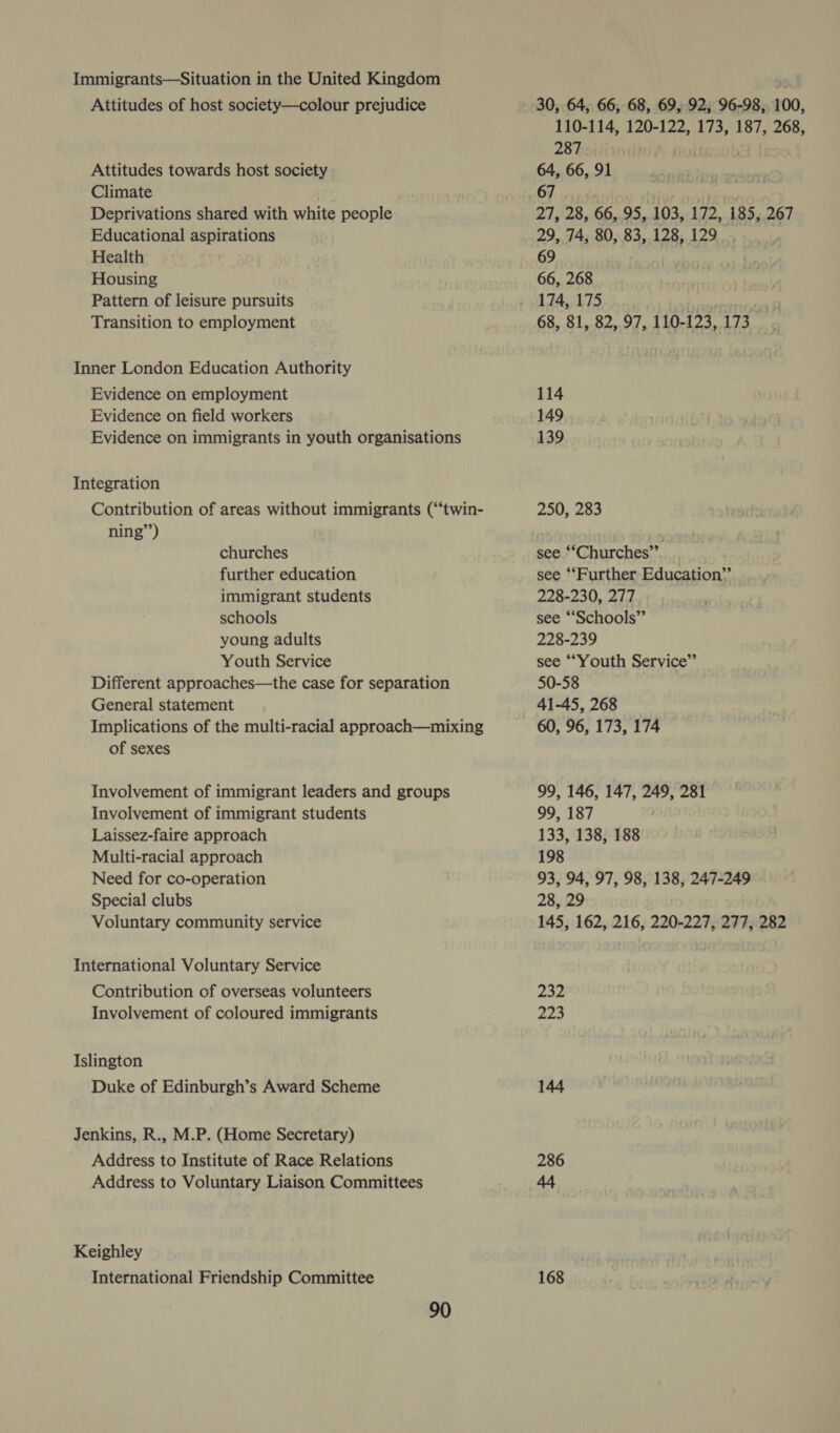 Immigrants—Situation in the United Kingdom Attitudes of host society—colour prejudice Attitudes towards host society Climate Deprivations shared with white people Educational aspirations Health Housing Pattern of leisure pursuits Transition to employment Inner London Education Authority Evidence on employment Evidence on field workers Evidence on immigrants in youth organisations Integration Contribution of areas without immigrants (“‘twin- ning”) churches further education immigrant students schools young adults Youth Service Different approaches—the case for separation General statement Implications of the multi-racial approach—mixing of sexes Involvement of immigrant leaders and groups Involvement of immigrant students Laissez-faire approach Multi-racial approach Need for co-operation Special clubs Voluntary community service International Voluntary Service Contribution of overseas volunteers Involvement of coloured immigrants Islington Duke of Edinburgh’s Award Scheme Jenkins, R., M.P. (Home Secretary) Address to Institute of Race Relations Address to Voluntary Liaison Committees Keighley International Friendship Committee 30, 64, 66, 68, 69, 92; 96-98, 100, 110-114, 120-122, 173, 187, 268, 287 oii f | 64, 66, 91 67. instloutes sulariey desalted 27, 28, 66, 95, 103, 172, 185, 267 29, 74, 80, 83, 128, 129 69 66, 268 174, 175 ; 68, 81, 82, 97, 110-123, 173 114 149 139 250, 283 see “‘Churches”’ see ‘Further Education” 228-230, 277 see “Schools” 228-239 see ““Youth Service” 50-58 41-45, 268 60, 96, 173, 174 99, 146, 147, 249, 281 99, 187 133, 138, 188 198 93, 94, 97, 98, 138, 247-249 28, 29 145, 162, 216, 220-227, 277, 282 232 223 144 286 168
