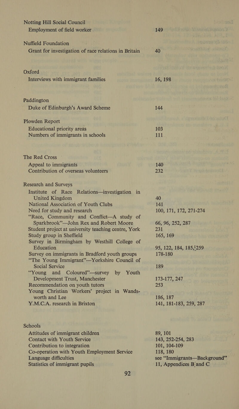 Notting Hill Social Council Employment of field worker . Nuffield Foundation Grant for investigation of race relations in Britain Oxford Interviews with immigrant families Paddington Duke of Edinburgh’s Award Scheme Plowden Report Educational priority areas Numbers of immigrants in schools The Red Cross Appeal to immigrants Contribution of overseas volunteers Research and Surveys Institute of Race Relations—investigation in United Kingdom National Association of Youth Clubs Need for study and research “Race, Community and Conflict—A study of Sparkbrook”’—John Rex and Robert Moore Student project at university teaching centre, York Study group in Sheffield Survey in Birmingham by Westhill College of Education Survey on immigrants in Bradford youth groups “The Young Immigrant’—yYorkshire Council of Social Service “Young and Coloured’—survey by Youth Development Trust, Manchester Recommendation on youth tutors Young Christian Workers’ project in Wands- worth and Lee Y.M.C.A. research in Brixton Schools Attitudes of immigrant children Contact with Youth Service Contribution to integration Co-operation with Youth Employment Service Language difficulties 92 149 40 16, 198 144 103 111 140 232 40 141 100, 171, 172, 271-274 66, 96, 252, 287 231 165, 169 95, 122, 184, 185,£259 178-180 189 173-177, 247 eX 186, 187 141, 181-183, 259, 287 89, 101 143, 252-254, 283 101, 104-109 118, 180 see ““‘Immigrants—Background”