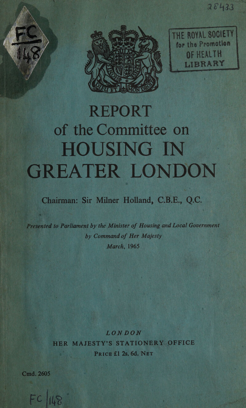  / As             THE ROYAL SOCIETY for the Promotion OF HEALTH LIBRARY     of the Committee on i HOUSING IN _ GREATER LONDON &gt; : oo Milner Holland, C.B.E., Q.C. ‘a Command of Her Majesty March, 1965 as LONDON HER MAJESTY? S STATIONERY. OFFICE yA 3 PRICE £1 2s. 6d. NET Ki '