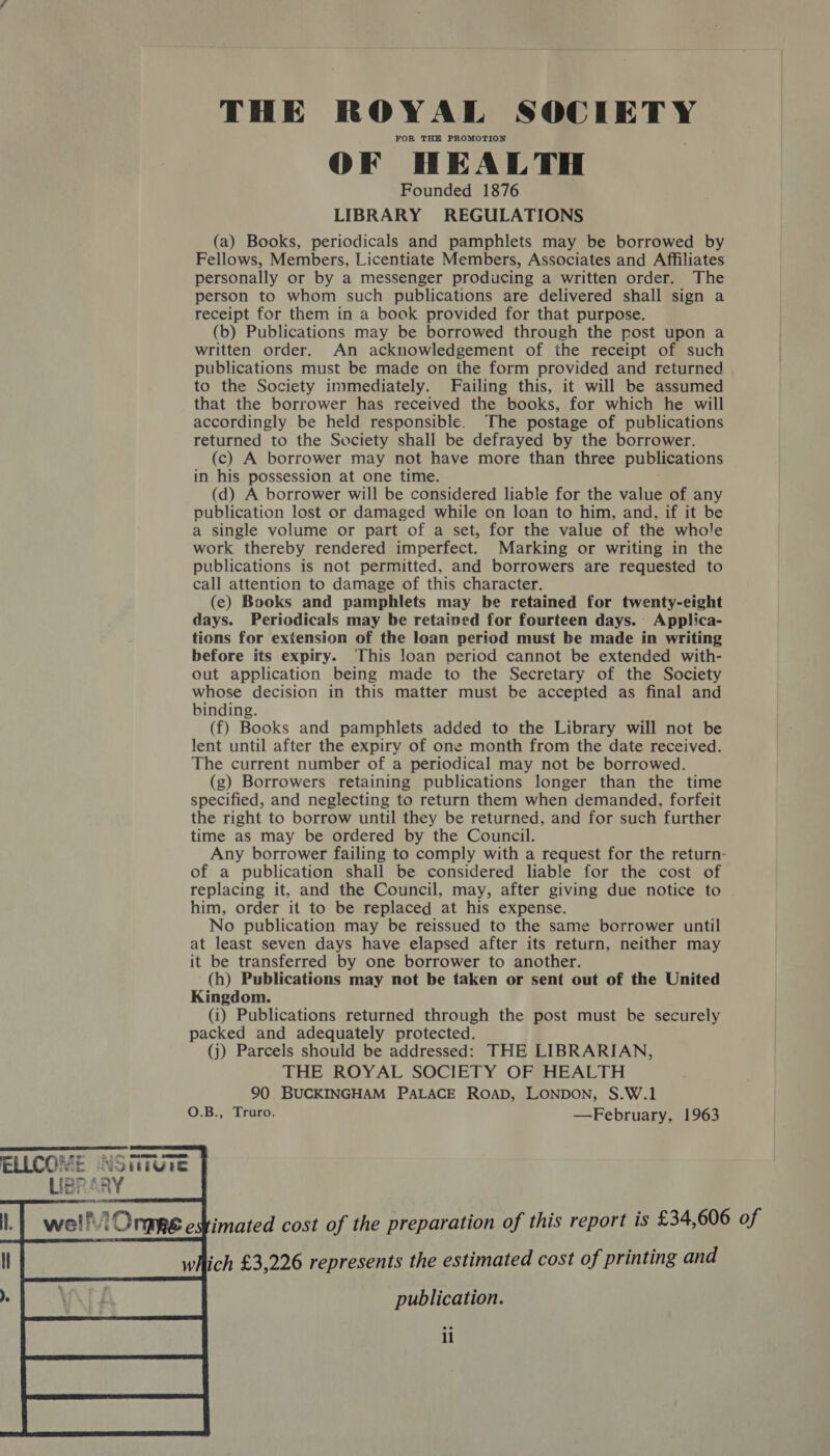 FOR THE PROMOTION OF HEALTH Founded 1876 LIBRARY REGULATIONS (a) Books, periodicals and pamphlets may be borrowed by Fellows, Members, Licentiate Members, Associates and Affiliates personally or by a messenger producing a written order. The person to whom such publications are delivered shall sign a receipt for them in a book provided for that purpose. (b) Publications may be borrowed through the post upon a written order. An acknowledgement of the receipt of such publications must be made on the form provided and returned to the Society immediately. Failing this, it will be assumed that the borrower has received the books, for which he will accordingly be held responsible. The postage of publications returned to the Society shall be defrayed by the borrower. (c) A borrower may not have more than three publications in his possession at one time. (d) A borrower will be considered liable for the value of any publication lost or damaged while on loan to him, and, if it be a single volume or part of a set, for the value of the whole work thereby rendered imperfect. Marking or writing in the publications is not permitted, and borrowers are requested to call attention to damage of this character. (e) Books and pamphlets may be retained for twenty-eight days. Periodicals may be retained for fourteen days. Applica- tions for extension of the loan period must be made in writing before its expiry. This loan period cannot be extended with- out application being made to the Secretary of the Society whose decision in this matter must be accepted as final and binding. (f) Books and pamphlets added to the Library will not be lent until after the expiry of one month from the date received. The current number of a periodical may not be borrowed. (g) Borrowers retaining publications longer than the time specified, and neglecting to return them when demanded, forfeit the right to borrow until they be returned, and for such further time as may be ordered by the Council. Any borrower failing to comply with a request for the return- of a publication shall be considered liable for the cost of replacing it, and the Council, may, after giving due notice to him, order it to be replaced at his expense. No publication may be reissued to the same borrower until at least seven days have elapsed after its return, neither may it be transferred by one borrower to another. (h) Publications may not be taken or sent out of the United Kingdom. (i) Publications returned through the post must be securely packed and adequately protected. (j) Parcels should be addressed: THE LIBRARIAN, THE ROYAL SOCIETY OF HEALTH 90 BUCKINGHAM PALACE ROAD, LONDON, S.W.1 O.B., Truro. —February, 1963 publication. il 