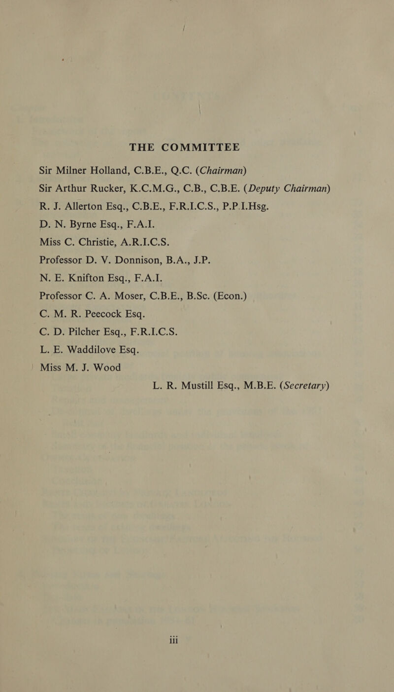 THE COMMITTEE Sir Milner Holland, C.B.E., Q.C. (Chairman) Sir Arthur Rucker, K.C.M.G., C.B., C.B.E. (Deputy Chairman) R. J. Allerton Esq., C.B.E., F.R.I.C.S., P.P.I.Hsg. D. N. Byrne Esq., F.A.I. Miss C. Christie, A.R.I.C.S. Professor D. V. Donnison, B.A., J.P. N. E. Knifton Esq., F.A.I. Professor C. A. Moser, C.B.E., B.Sc. (Econ.) C. M. R. Peecock Esq. C. D. Pilcher Esq., F.R.I.C.S. L. E. Waddilove Esq. Miss M. J. Wood L. R. Mustill Esq., M.B.E. (Secretary) ill