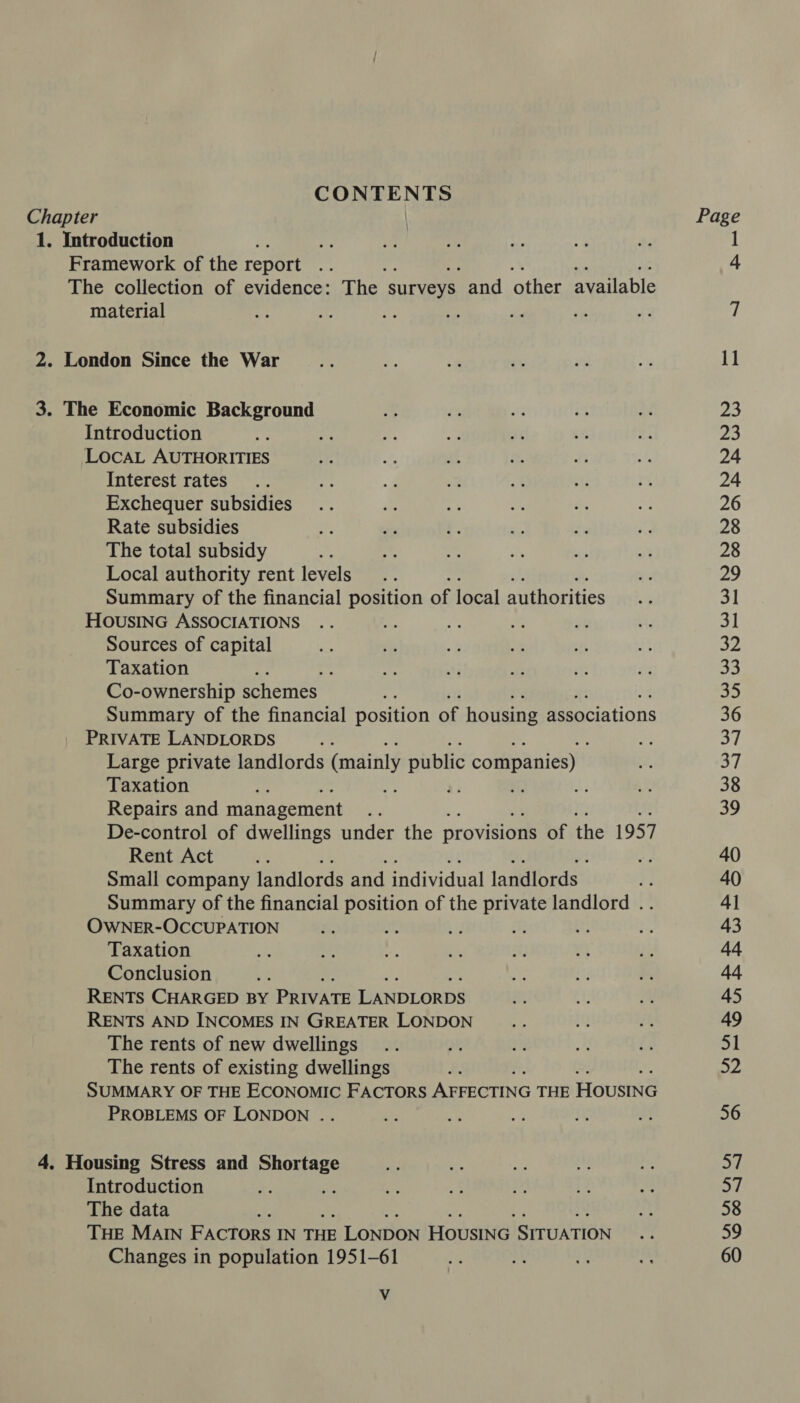 CONTENTS Chapter | 1. Introduction gt Framework of the report a The collection of evidence: The surveys. and other available material 3. The Economic Background Introduction LOCAL AUTHORITIES Interest rates Exchequer subsidies Rate subsidies The total subsidy Local authority rent levels Summary of the financial position of local authorities HOUSING ASSOCIATIONS Sources of capital Taxation : Co-ownership schemes Summary of the financial position of housing associations PRIVATE LANDLORDS : Large private landlords (mainly public companies) Taxation be re e. Repairs and management De-control of dwellings under the provisions of the 1957 Rent Act Small company landlords and individual landlords | ¥ Summary of the financial position of the private landlord .. OwNER-OCCUPATION Taxation Conclusion RENTS CHARGED BY PRIVATE LANDLORDS RENTS AND INCOMES IN GREATER LONDON The rents of new dwellings The rents of existing dwellings SUMMARY OF THE ECONOMIC FACTORS AFFECTING THE Housine PROBLEMS OF LONDON .. 4. Housing Stress and aaien Introduction : The data THE MAIN FACTORS IN THE LONDON Housinc SITUATION Changes in population 1951-61 Vv Page