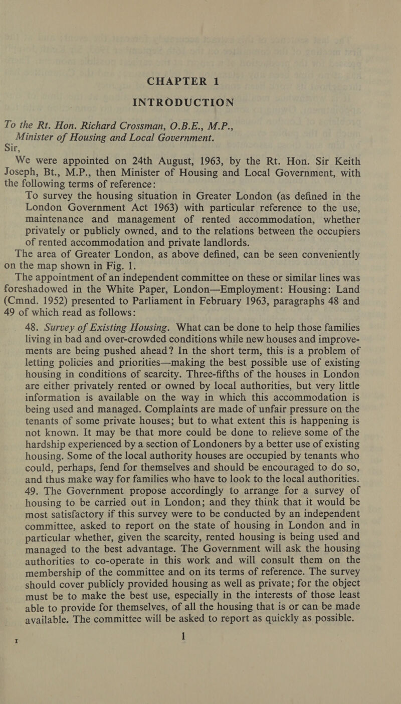 INTRODUCTION To the Rt. Hon. Richard Crossman, O.B.E., M.P., é. Minister of Housing and Local Government. ir, We were appointed on 24th August, 1963, by the Rt. Hon. Sir Keith Joseph, Bt., M.P., then Minister of Housing and Local Government, with the following terms of reference: To survey the housing situation in Greater London (as defined in the London Government Act 1963) with particular reference to the use, maintenance and management of rented accommodation, whether privately or publicly owned, and to the relations between the occupiers of rented accommodation and private landlords. The area of Greater London, as above defined, can be seen conveniently on the map shown in Fig. 1. The appointment of an independent committee on these or similar lines was foreshadowed in the White Paper, London—Employment: Housing: Land (Cmnd. 1952) presented to Parliament in February 1963, paragraphs 48 and 49 of which read as follows: 48. Survey of Existing Housing. What can be done to help those families living in bad and over-crowded conditions while new houses and improve- ments are being pushed ahead? In the short term, this is a problem of letting policies and priorities—making the best possible use of existing housing in conditions of scarcity. Three-fifths of the houses in London are either privately rented or owned by local authorities, but very little information is available on the way in which this accommodation is being used and managed. Complaints are made of unfair pressure on the tenants of some private houses; but to what extent this is happening is not known. It may be that more could be done to relieve some of the hardship experienced by a section of Londoners by a better use of existing housing. Some of the local authority houses are occupied by tenants who could, perhaps, fend for themselves and should be encouraged to do so, and thus make way for families who have to look to the local authorities. 49, The Government propose accordingly to arrange for a survey of housing to be carried out in London; and they think that it would be most satisfactory if this survey were to be conducted by an independent committee, asked to report on the state of housing in London and in particular whether, given the scarcity, rented housing is being used and managed to the best advantage. The Government will ask the housing authorities to co-operate in this work and will consult them on the membership of the committee and on its terms of reference. The survey should cover publicly provided housing as well as private; for the object must be to make the best use, especially in the interests of those least able to provide for themselves, of all the housing that is or can be made available. The committee will be asked to report as quickly as possible. I]