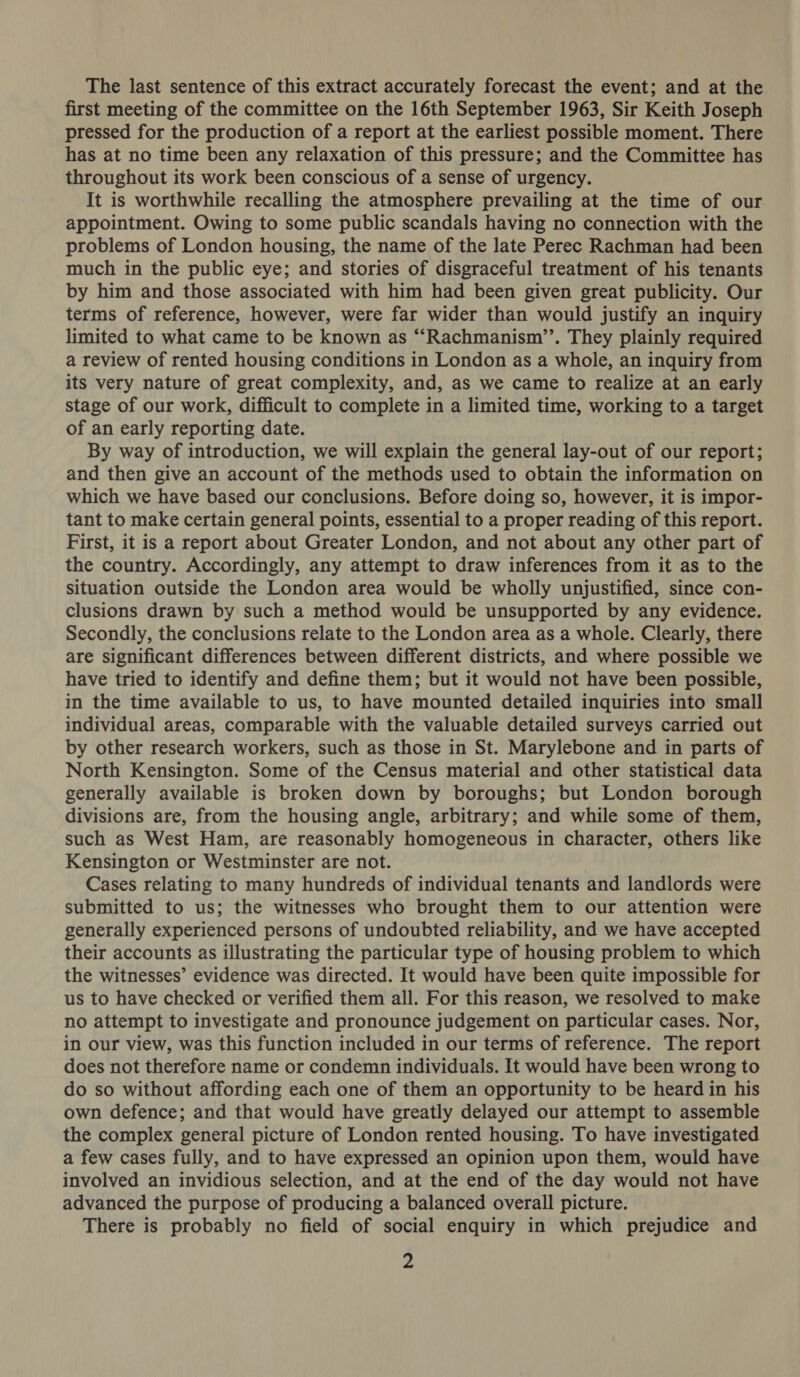 The last sentence of this extract accurately forecast the event; and at the first meeting of the committee on the 16th September 1963, Sir Keith Joseph pressed for the production of a report at the earliest possible moment. There has at no time been any relaxation of this pressure; and the Committee has throughout its work been conscious of a sense of urgency. It is worthwhile recalling the atmosphere prevailing at the time of our appointment. Owing to some public scandals having no connection with the problems of London housing, the name of the late Perec Rachman had been much in the public eye; and stories of disgraceful treatment of his tenants by him and those associated with him had been given great publicity. Our terms of reference, however, were far wider than would justify an inquiry limited to what came to be known as “Rachmanism’’. They plainly required a review of rented housing conditions in London as a whole, an inquiry from its very nature of great complexity, and, as we came to realize at an early stage of our work, difficult to complete in a limited time, working to a target of an early reporting date. By way of introduction, we will explain the general lay-out of our report; and then give an account of the methods used to obtain the information on which we have based our conclusions. Before doing so, however, it is impor- tant to make certain general points, essential to a proper reading of this report. First, it is a report about Greater London, and not about any other part of the country. Accordingly, any attempt to draw inferences from it as to the situation outside the London area would be wholly unjustified, since con- clusions drawn by such a method would be unsupported by any evidence. Secondly, the conclusions relate to the London area as a whole. Clearly, there are significant differences between different districts, and where possible we have tried to identify and define them; but it would not have been possible, in the time available to us, to have mounted detailed inquiries into small individual areas, comparable with the valuable detailed surveys carried out by other research workers, such as those in St. Marylebone and in parts of North Kensington. Some of the Census material and other statistical data generally available is broken down by boroughs; but London borough divisions are, from the housing angle, arbitrary; and while some of them, such as West Ham, are reasonably homogeneous in character, others like Kensington or Westminster are not. Cases relating to many hundreds of individual tenants and landlords were submitted to us; the witnesses who brought them to our attention were generally experienced persons of undoubted reliability, and we have accepted their accounts as illustrating the particular type of housing problem to which the witnesses’ evidence was directed. It would have been quite impossible for us to have checked or verified them all. For this reason, we resolved to make no attempt to investigate and pronounce judgement on particular cases. Nor, in our view, was this function included in our terms of reference. The report does not therefore name or condemn individuals. It would have been wrong to do so without affording each one of them an opportunity to be heard in his own defence; and that would have greatly delayed our attempt to assemble the complex general picture of London rented housing. To have investigated a few cases fully, and to have expressed an opinion upon them, would have involved an invidious selection, and at the end of the day would not have advanced the purpose of producing a balanced overall picture. There is probably no field of social enquiry in which prejudice and