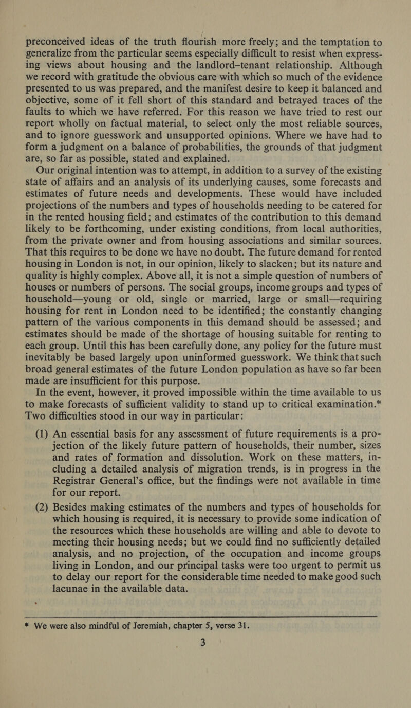 preconceived ideas of the truth flourish more freely; and the temptation to generalize from the particular seems especially difficult to resist when express- ing views about housing and the landlord-tenant relationship. Although we record with gratitude the obvious care with which so much of the evidence presented to us was prepared, and the manifest desire to keep it balanced and objective, some of it fell short of this standard and betrayed traces of the faults to which we have referred. For this reason we have tried to rest our report wholly on factual material, to select only the most reliable sources, and to ignore guesswork and unsupported opinions. Where we have had to form a judgment on a balance of probabilities, the grounds of that judgment are, so far as possible, stated and explained. Our original intention was to attempt, in addition to a survey of the existing state of affairs and an analysis of its underlying causes, some forecasts and estimates of future needs and developments. These would have included projections of the numbers and types of households needing to be catered for in the rented housing field; and estimates of the contribution to this demand likely to be forthcoming, under existing conditions, from local authorities, from the private owner and from housing associations and similar sources. That this requires to be done we have no doubt. The future demand for rented housing in London is not, in our opinion, likely to slacken; but its nature and quality is highly complex. Above all, it is not a simple question of numbers of houses or numbers of persons. The social groups, income groups and types of household—young or old, single or married, large or small—requiring housing for rent in London need to be identified; the constantly changing pattern of the various components in this demand should be assessed; and estimates should be made of the shortage of housing suitable for renting to each group. Until this has been carefully done, any policy for the future must inevitably be based largely upon uninformed guesswork. We think that such broad general estimates of the future London population as have so far been made are insufficient for this purpose. In the event, however, it proved impossible within the time available to us to make forecasts of sufficient validity to stand up to critical examination.* Two difficulties stood in our way in particular: (1) An essential basis for any assessment of future requirements is a pro- jection of the likely future pattern of households, their number, sizes and rates of formation and dissolution. Work on these matters, in- cluding a detailed analysis of migration trends, is in progress in the Registrar General’s office, but the findings were not available in time for our report. (2) Besides making estimates of the numbers and types of households for which housing is required, it is necessary to provide some indication of the resources which these households are willing and able to devote to meeting their housing needs; but we could find no sufficiently detailed analysis, and no projection, of the occupation and income groups living in London, and our principal tasks were too urgent to permit us to delay our report for the considerable time needed to make good such lacunae in the available data. * We were also mindful of Jeremiah, chapter 5, verse 31.