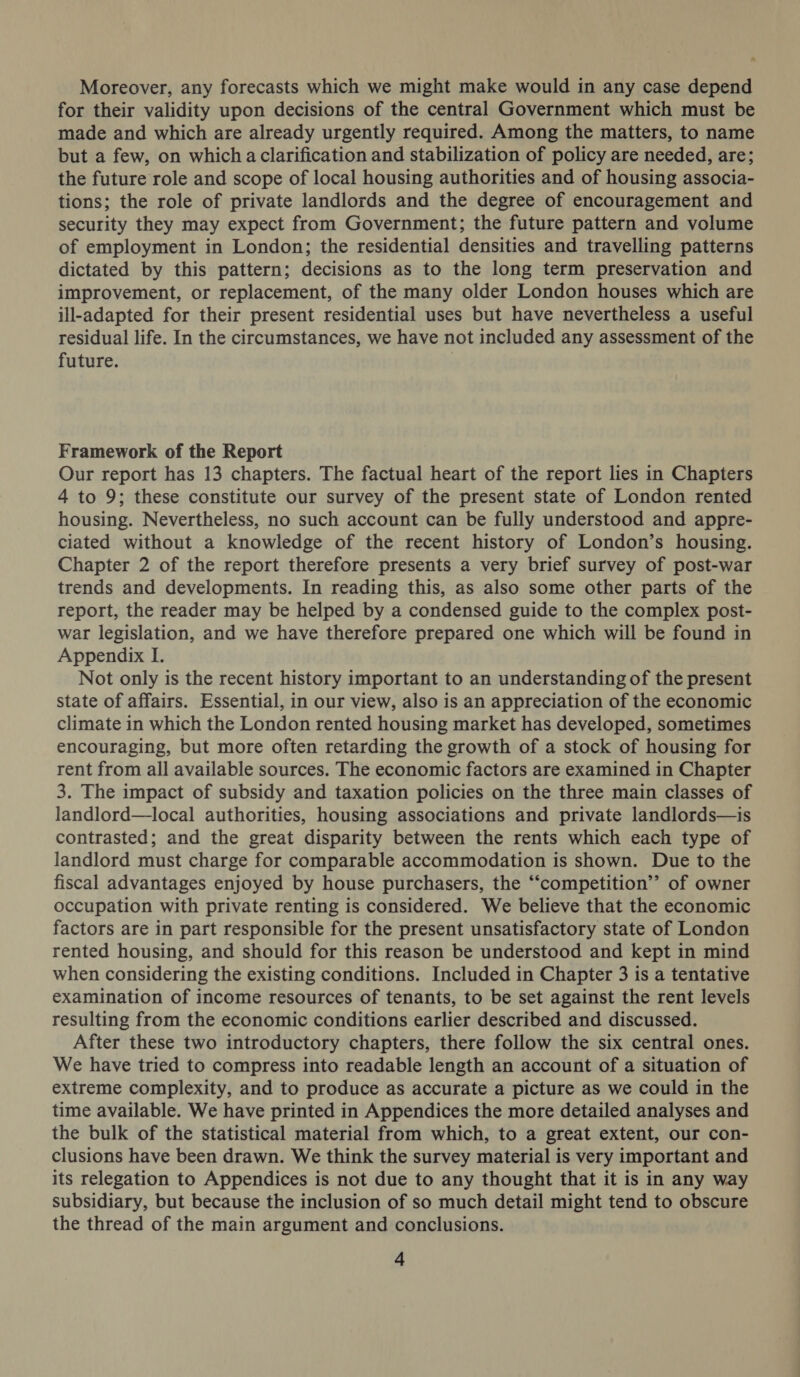 Moreover, any forecasts which we might make would in any case depend for their validity upon decisions of the central Government which must be made and which are already urgently required. Among the matters, to name but a few, on which a clarification and stabilization of policy are needed, are; the future role and scope of local housing authorities and of housing associa- tions; the role of private landlords and the degree of encouragement and security they may expect from Government; the future pattern and volume of employment in London; the residential densities and travelling patterns dictated by this pattern; decisions as to the long term preservation and improvement, or replacement, of the many older London houses which are ill-adapted for their present residential uses but have nevertheless a useful residual life. In the circumstances, we have not included any assessment of the future. | Framework of the Report Our report has 13 chapters. The factual heart of the report lies in Chapters 4 to 9; these constitute our survey of the present state of London rented housing. Nevertheless, no such account can be fully understood and appre- ciated without a knowledge of the recent history of London’s housing. Chapter 2 of the report therefore presents a very brief survey of post-war trends and developments. In reading this, as also some other parts of the report, the reader may be helped by a condensed guide to the complex post- war legislation, and we have therefore prepared one which will be found in Appendix I. Not only is the recent history important to an understanding of the present state of affairs. Essential, in our view, also is an appreciation of the economic climate in which the London rented housing market has developed, sometimes encouraging, but more often retarding the growth of a stock of housing for rent from all available sources. The economic factors are examined in Chapter 3. The impact of subsidy and taxation policies on the three main classes of landlord—local authorities, housing associations and private landlords—is contrasted; and the great disparity between the rents which each type of landlord must charge for comparable accommodation is shown. Due to the fiscal advantages enjoyed by house purchasers, the “‘competition’’ of owner occupation with private renting is considered. We believe that the economic factors are in part responsible for the present unsatisfactory state of London rented housing, and should for this reason be understood and kept in mind when considering the existing conditions. Included in Chapter 3 is a tentative examination of income resources of tenants, to be set against the rent levels resulting from the economic conditions earlier described and discussed. After these two introductory chapters, there follow the six central ones. We have tried to compress into readable length an account of a situation of extreme complexity, and to produce as accurate a picture as we could in the time available. We have printed in Appendices the more detailed analyses and the bulk of the statistical material from which, to a great extent, our con- clusions have been drawn. We think the survey material is very important and its relegation to Appendices is not due to any thought that it is in any way subsidiary, but because the inclusion of so much detail might tend to obscure the thread of the main argument and conclusions.